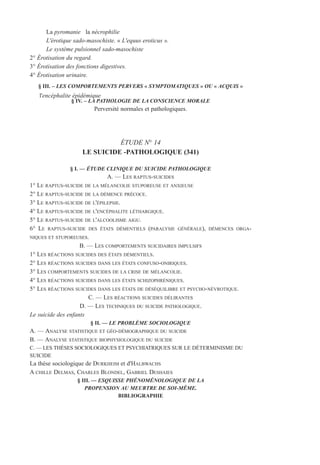 La pyromanie la nécrophilie
L'érotique sado-masochiste. « L'equus eroticus ».
Le système pulsionnel sado-masochiste
2° Érotisation du regard.
3° Érotisation des fonctions digestives.
4° Érotisation urinaire.
§ III. – LES COMPORTEMENTS PERVERS « SYMPTOMATIQUES » OU « ACQUIS »
l'encéphalite épidémique
§ IV. – LA PATHOLOGIE DE LA CONSCIENCE MORALE
Perversité normales et pathologiques.
ÉTUDE N° 14
LE SUICIDE -PATHOLOGIQUE (341)
§ I. — ÉTUDE CLINIQUE DU SUICIDE PATHOLOGIQUE
A. — LES RAPTUS-SUICIDES
1° LE RAPTUS-SUICIDE DE LA MÉLANCOLIE STUPOREUSE ET ANXIEUSE
2° LE RAPTUS-SUICIDE DE LA DÉMENCE PRÉCOCE.
3° LE RAPTUS-SUICIDE DE L'ÉPILEPSIE.
4° LE RAPTUS-SUICIDE DE L'ENCÉPHALITE LÉTHARGIQUE.
5° LE RAPTUS-SUICIDE DE L'ALCOOLISME AIGU.
6° LE RAPTUS-SUICIDE DES ÉTATS DÉMENTIELS (PARALYSIE GÉNÉRALE), DÉMENCES ORGA-
NIQUES ET STUPOREUSES.
B. — LES COMPORTEMENTS SUICIDAIRES IMPULSIFS
1° LES RÉACTIONS SUICIDES DES ÉTATS DÉMENTIELS.
2° LES RÉACTIONS SUICIDES DANS LES ÉTATS CONFUSO-ONIRIQUES.
3° LES COMPORTEMENTS SUICIDES DE LA CRISE DE MÉLANCOLIE.
4° LES RÉACTIONS SUICIDES DANS LES ÉTATS SCHIZOPHRÉNIQUES.
5° LES RÉACTIONS SUICIDES DANS LES ÉTATS DE DÉSÉQUILIBRE ET PSYCHO-NÉVROTIQUE.
C. — LES RÉACTIONS SUICIDES DÉLIRANTES
D. — LES TECHNIQUES DU SUICIDE PATHOLOGIQUE.
Le suicide des enfants
§ II. — LE PROBLÈME SOCIOLOGIQUE
A. — ANALYSE STATISTIQUE ET GÉO-DÉMOGRAPHIQUE DU SUICIDE
B. — ANALYSE STATISTIQUE BIOPHYSIOLOGIQUE DU SUICIDE
C. — LES THÈSES SOCIOLOGIQUES ET PSYCHIATRIQUES SUR LE DÉTERMINISME DU
SUICIDE
La thèse sociologique de DURKHEIM et d'HALBWACHS
A CHILLE DELMAS, CHARLES BLONDEL, GABRIEL DESHAIES
§ III. — ESQUISSE PHÉNOMÉNOLOGIQUE DE LA
PROPENSION AU MEURTRE DE SOI-MÊME.
BIBLIOGRAPHIE
 