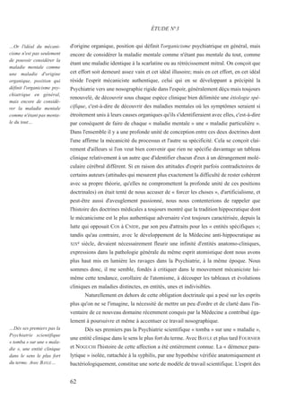 d'origine organique, position qui définit l'organicisme psychiatrique en général, mais
encore de considérer la maladie mentale comme n'étant pas mentale du tout, comme
étant une maladie identique à la scarlatine ou au rétrécissement mitral. On conçoit que
cet effort soit demeuré assez vain et cet idéal illusoire; mais en cet effort, en cet idéal
réside l'esprit mécaniciste authentique, celui qui en se développant a précipité la
Psychiatrie vers une nosographie rigide dans l'espoir, généralement déçu mais toujours
renouvelé, de découvrir sous chaque espèce clinique bien délimitée une étiologie spé-
cifique, c'est-à-dire de découvrir des maladies mentales où les symptômes seraient si
étroitement unis à leurs causes organiques qu'ils s'identifieraient avec elles, c'est-à-dire
par conséquent de faire de chaque « maladie mentale » une « maladie particulière ».
Dans l'ensemble il y a une profonde unité de conception entre ces deux doctrines dont
l'une affirme la mécanicité du processus et l'autre sa spécificité. Cela se conçoit clai-
rement d'ailleurs si l'on veut bien convenir que rien ne spécifie davantage un tableau
clinique relativement à un autre que d'identifier chacun d'eux à un dérangement molé-
culaire cérébral différent. Si en raison des attitudes d'esprit parfois contradictoires de
certains auteurs (attitudes qui mesurent plus exactement la difficulté de rester cohérent
avec sa propre théorie, qu'elles ne compromettent la profonde unité de ces positions
doctrinales) on était tenté de nous accuser de « forcer les choses », d'artificialisme, et
peut-être aussi d'aveuglement passionné, nous nous contenterions de rappeler que
l'histoire des doctrines médicales a toujours montré que la tradition hippocratique dont
le mécanicisme est le plus authentique adversaire s'est toujours caractérisée, depuis la
lutte qui opposait COS à CNIDE, par son peu d'attraits pour les « entités spécifiques »;
tandis qu'au contraire, avec le développement de la Médecine anti-hippocratique au
XIXe siècle, devaient nécessairement fleurir une infinité d'entités anatomo-cliniques,
expressions dans la pathologie générale du même esprit atomistique dont nous avons
plus haut mis en lumière les ravages dans la Psychiatrie, à la même époque. Nous
sommes donc, il me semble, fondés à critiquer dans le mouvement mécaniciste lui-
même cette tendance, corollaire de l'atomisme, à découper les tableaux et évolutions
cliniques en maladies distinctes, en entités, unes et indivisibles.
Naturellement en dehors de cette obligation doctrinale qui a pesé sur les esprits
plus qu'on ne se l'imagine, la nécessité de mettre un peu d'ordre et de clarté dans l'in-
ventaire de ce nouveau domaine récemment conquis par la Médecine a contribué éga-
lement à poursuivre et même à accentuer ce travail nosographique.
Dès ses premiers pas la Psychiatrie scientifique « tomba » sur une « maladie »,
une entité clinique dans le sens le plus fort du terme. Avec BAYLE et plus tard FOURNIER
et NOGUCHI l'histoire de cette affection a été entièrement connue. La « démence para-
lytique » isolée, rattachée à la syphilis, par une hypothèse vérifiée anatomiquement et
bactériologiquement, constitue une sorte de modèle de travail scientifique. L'esprit des
ÉTUDE N°3
…Or l'idéal du mécani-
cisme n'est pas seulement
de pouvoir considérer la
maladie mentale comme
une maladie d'origine
organique, position qui
définit l'organicisme psy-
chiatrique en général,
mais encore de considé-
rer la maladie mentale
comme n'étant pas menta-
le du tout…
…Dès ses premiers pas la
Psychiatrie scientifique
« tomba » sur une « mala-
die », une entité clinique
dans le sens le plus fort
du terme. Avec BAYLE…
62
 