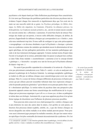 psychiatres a été depuis hanté par l'idée d'affections psychiatriques bien caractérisées.
Et c'est ainsi que l'historique des problèmes particuliers des diverses psychoses met en
évidence l'espoir chaque fois renouvelé et régulièrement déçu que l'on avait mis la
main sur une nouvelle entité de ce genre. La Psychose périodique, Le Délire chro-
nique, Le Délire des négations, La Catatonie, L'hystérie, La démence précoce, La
Schizophrénie, La Confusion mentale primitive, etc...ont été et restent encore considé-
rés souvent comme des « affections » autonomes. Il serait bien facile de retracer l'his-
torique des études qui ont permis, à travers mille difficultés cliniques, de définir, de
préciser, d'approfondir les tableaux cliniques qui correspondent à ces « Entités », mais
cela nous entraînerait trop loin. Il nous suffit de souligner ici que cette préoccupation
« nosographique » est devenue obsédante et que la Psychiatrie « classique » présente
tous ces syndromes comme des maladies qui attendent encore la détermination de leur
agent spécifique, de leur pathogénie particulière, de leur anatomie pathologique spé-
ciale et de leur traitement étiologique approprié. Certains mettant moins d'espoir dans
l'avenir et le progrès de la science, prétendent déjà s'en passer en plaçant leur confian-
ce dans l'idée d'une maladie « essentiellement » autonome (c'est le concept d'entité
« génétique », « factorielle » acceptée avec tant de faveur par la Psychiatrie alleman-
de depuis vingt ans...)
Ne serait-il pas possible cependant de se demander si la notion de « Psychose »
n'est pas précisément contradictoire avec l'idée d' « entité » et cela en analysant sim-
plement la pathologie de la Paralysie Générale. La méningo-encéphalite syphilitique
se traduit en effet par un tableau clinique assez caractéristique pour avoir une valeur
pratique. Mais il y a assez de formes cliniques différentes du processus et d'autres pro-
cessus qui par ailleurs peuvent ressembler tellement dans leur expression clinique à
celui-là (pseudo-paralysies générales) 1 qu'en théorie on ne peut pas parler d'une « enti-
té » absolument spécifique. La notion même de psychose dans une perspective plus
dynamiste apparaît comme une forme caractéristique des modifications de la vie psy-
chique par un processus organique à quoi elle ne se résume pas, ni dans sa pathogénie
ni même dans son étiologie. Autrement dit, ce que nous appelons psychose n'est qu'une
forme typique de dissolution sous l'influence de plusieurs processus possibles.
Nous pouvons alors concevoir avec clarté pourquoi les « entités« cliniques sont
si peu distinctes les unes des autres dans la nature, c'est qu'elles ne sont jamais, en
fonction d'un processus donné (syphilis, sénilité, etc...) que des formes cliniques au
travers desquelles une même maladie et un même malade peuvent passer. Nous pou-
vons aussi clairement juger pourquoi les maladies mentales, dès que leur nature méca-
no-spécifique n'est plus soutenable deviennent nécessairement des syndromes. Or c'est
1. Le concept de « pseudo » a une fonction générale dans la pathologie, c'est de définir à la fois
quelles sont les « vraies » maladies et combien elles ressemblent aux « fausses ».
DÉVELOPPEMENT MÉCANICISTE DE LA PSYCHIATRIE
… Ne serait-il pas possible
cependant de se demander
si la notion de
« Psychose » n'est pas pré-
cisément contradictoire
avec l'idée d' « entité »…
63
 