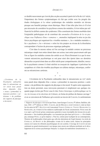 ce double mouvement qui s'est de plus en plus accentué à partir de la fin du XIXe siècle,
l'importance des formes symptomatiques n'a fait que croître avec les progrès des
études étiologiques et la valeur syndromique des maladies mentales est devenu
presque une banalité pratique sinon théorique. Mais il faut aller plus loin et s'il n'est
pas nécessaire de considérer les psychoses comme des maladies, il n'est même pas suf-
fisant de les définir comme des syndromes. Elles constituent des formes morbides dont
l'originalité pathologique est de constituer des anomalies d'évolution de la vie psy-
chique sous l'influence d'une « somatose » , anomalies impliquant la mise en jeu des
forces psychiques qui organisent les « troubles mentaux » , les « maladies mentales »,
les « psychoses », les « névroses » selon les lois propres au niveau de la dissolution
correspondant à l'action du processus organique pathogène.
C'est dans la mesure même où l'on envisage la maladie comme un processus
mécanique simple tout entier donné dans son action, tout entier passivement subi que
l'on se figure les maladies comme des entités en soi. Rien d'étonnant à ce que le mou-
vement mécaniciste psychiatrique se soit pour ainsi dire épuisé dans ses dernières
démarches en persévérant dans un effort stérile pour compartimenter, détailler, morce-
ler la psychiatrie comme il s'était stérilisé en essayant de s'appliquer à pulvériser les
symptômes et à faire des troubles psychiques un schéma statique, mécanique, confor-
me au mécanicisme cartésien.
*
* *
L'évolution de la Psychiatrie embourbée dans le mécanicisme au XIXe siècle
nous paraît donc dépendre d'un « noxus » primordial, la mauvaise position « carté-
sienne » du problème des rapports du physique et du moral. Si après notre argumenta-
tion un doute persistait, nous renvoyons purement et simplement aux quelque cin-
quante pages écrites par PEISSE sous le titre Notice historique et philosophique sur la
vie, les travaux et les doctrines de Cabanis, en forme de préface du fameux ouvrage 1
et on se convaincra de l'influence qu'a exercée au travers de CABANIS, le cartésianisme
1. Rapports du physique et du moral par Pierre, Jean-Georges CABANIS, 8e édition. Baillière, édi-
teur, 1844 - (1ère édition en 1802) - CABANIS, ami de MIRABEAU et de CONDORCET, était un fami-
lier du salon de Mme. HELVÉTIUS où il rencontrait TURGOT, CONDILLAC, VOLNEY, DEGERANDO, LA
ROMIGUIÈRE, etc. Il était à la fois médecin et philosophe de l'école sensationniste. PEISSE nous dit
à ce sujet « qu'il n'avait qu'une connaissance générale et assez incomplète des travaux de ses pré-
décesseurs ». Son érudition philosophie « ne remontait pas plus haut qu'à LOCKE ». « On n'étudie
pas, remarque PEISSE, ce qu'on méprise ». Pour lui, comme pour la plupart de ses contemporains,
l'histoire de la philosophie n'était guère que celle des aberrations de l'esprit humain. Les écrits de
CONDILLAC, de BONNET et des philosophes vivants de la même école, étaient les principales
sources où il puisa les éléments psychologiques de son système. L'ouvrage de CABANIS eut non
seulement un grand retentissement à son époque mais encore une influence profonde sur le déve-
loppement de la science psychiatrique française. Le dogme du matérialiste sensationniste se ../..
ÉTUDE N°3
…L'évolution de la
Psychiatrie embourbée
dans le mécanicisme au
XIXe
siècle nous paraît
donc dépendre d'un
« noxus » primordial, la
mauvaise position « car-
tésienne » du problème
des rapports du physique
et du moral…
64
 