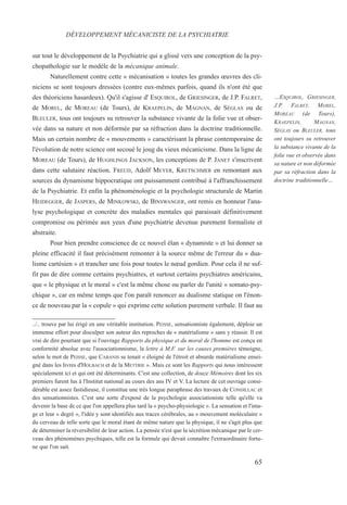 sur tout le développement de la Psychiatrie qui a glissé vers une conception de la psy-
chopathologie sur le modèle de la mécanique animale.
Naturellement contre cette « mécanisation » toutes les grandes œuvres des cli-
niciens se sont toujours dressées (contre eux-mêmes parfois, quand ils n'ont été que
des théoriciens hasardeux). Qu'il s'agisse d' ESQUIROL, de GRIESINGER, de J.P. FALRET,
de MOREL, de MOREAU (de Tours), de KRAEPELIN, de MAGNAN, de SÉGLAS ou de
BLEULER, tous ont toujours su retrouver la substance vivante de la folie vue et obser-
vée dans sa nature et non déformée par sa réfraction dans la doctrine traditionnelle.
Mais un certain nombre de « mouvements » caractérisant la phrase contemporaine de
l'évolution de notre science ont secoué le joug du vieux mécanicisme. Dans la ligne de
MOREAU (de Tours), de HUGHLINGS JACKSON, les conceptions de P. JANET s'inscrivent
dans cette salutaire réaction. FREUD, Adolf MEYER, KRETSCHMER en remontant aux
sources du dynamisme hippocratique ont puissamment contribué à l'affranchissement
de la Psychiatrie. Et enfin la phénoménologie et la psychologie structurale de Martin
HEIDEGGER, de JASPERS, de MINKOWSKI, de BINSWANGER, ont remis en honneur l'ana-
lyse psychologique et concrète des maladies mentales qui paraissait définitivement
compromise ou périmée aux yeux d'une psychiatrie devenue purement formaliste et
abstraite.
Pour bien prendre conscience de ce nouvel élan « dynamiste » et lui donner sa
pleine efficacité il faut précisément remonter à la source même de l'erreur du « dua-
lisme cartésien » et trancher une fois pour toutes le nœud gordien. Pour cela il ne suf-
fit pas de dire comme certains psychiatres, et surtout certains psychiatres américains,
que « le physique et le moral » c'est la même chose ou parler de l'unité « somato-psy-
chique », car en même temps que l'on paraît renoncer au dualisme statique on l'énon-
ce de nouveau par la « copule » qui exprime cette solution purement verbale. Il faut au
../.. trouve par lui érigé en une véritable institution. PEISSE, sensationniste également, déploie un
immense effort pour disculper son auteur des reproches de « matérialisme » sans y réussir. Il est
vrai de dire pourtant que si l'ouvrage Rapports du physique et du moral de l'homme est conçu en
conformité absolue avec l'associationnisme, la lettre à M.F. sur les causes premières témoigne,
selon le mot de PEISSE, que CABANIS se tenait « éloigné de l'étroit et absurde matérialisme ensei-
gné dans les livres d'HOLBACH et de la METTRIE ». Mais ce sont les Rapports qui nous intéressent
spécialement ici et qui ont été déterminants. C'est une collection, de douze Mémoires dont les six
premiers furent lus à l'Institut national au cours des ans IV et V. La lecture de cet ouvrage consi-
dérable est assez fastidieuse, il constitue une très longue paraphrase des travaux de CONDILLAC et
des sensationnistes. C'est une sorte d'exposé de la psychologie associationiste telle qu'elle va
devenir la base de ce que l'on appellera plus tard la « psycho-physiologie ». La sensation et l'ima-
ge et leur « degré », l'idée y sont identifiés aux traces cérébrales, au « mouvement moléculaire »
du cerveau de telle sorte que le moral étant de même nature que la physique, il ne s'agit plus que
de déterminer la réversibilité de leur action. La pensée n'est que la sécrétion mécanique par le cer-
veau des phénomènes psychiques, telle est la formule qui devait connaître l'extraordinaire fortu-
ne que l'on sait.
DÉVELOPPEMENT MÉCANICISTE DE LA PSYCHIATRIE
…ESQUIROL, GRIESINGER,
J.P. FALRET, MOREL,
MOREAU (de Tours),
KRAEPELIN, MAGNAN,
SÉGLAS ou BLEULER, tous
ont toujours su retrouver
la substance vivante de la
folie vue et observée dans
sa nature et non déformée
par sa réfraction dans la
doctrine traditionnelle…
65
 