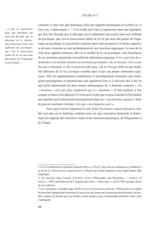contraire se faire une idée théorique claire des rapports dynamiques et évolutif ou, si
l'on veut, « dialectiques » 1. C'est-à-dire qu'il faut se représenter dans une hypothèse
qui doit être féconde que le physique est le substratum nécessaire mais non suffisant
du psychique, que c'est le mouvement même de la vie qui nous fait passer de l'orga-
nique au psychique. Le psychisme constitue dans cette perspective la forme supérieu-
re de notre existence en tant qu'intégration de nos fonctions organiques. Le sens de la
folie alors apparaît aisément, elle est ce trouble de la vie psychique, cette dissolution
de ses structures qu'entraîne un trouble du substratum organique. Il n'y a pas lieu de se
demander si la maladie mentale est purement psychogène, elle ne l'est pas. Il n'y a pas
lieu de se demander si elle est purement physique, elle ne l'est pas. Elle est une moda-
lité inférieure de la vie psychique troublée dans et par son propre substratum orga-
nique. Elle est organiquement conditionnée et psychiquement structurée, par consé-
quent psychogenèse et mécanicisme sont également faux et à renvoyer dos à dos en
tant qu'ils représentent les deux termes antinomiques du « dualisme cartésien ». Le
« monisme » n'est pas plus satisfaisant que le « dualisme ». Il faut renoncer à l'un
comme à l'autre et les dépasser. Ce n'est qu'à ce prix que se peut arracher la Psychiatrie
aux tenailles qui l'enfermaient nécessairement dans un « mécanicisme intégral » faute
de pouvoir aisément s'orienter vers une « psychogenèse pure ».
Ainsi peut s'ouvrir largement la voie d'une Psychiatrie organo-dynamiste fon-
dée non plus sur le dualisme cartésien mais sur une conception dynamiste et dialec-
tique des rapports des structures vitales et des structures psychiques, de l'Organisme et
de l'Esprit.
ÉTUDE N°3
…il faut se représenter
dans une hypothèse qui
doit être féconde que le
physique est le substra-
tum nécessaire mais non
suffisant du psychique,
que c'est le mouvement
même de la vie qui nous
fait passer de l'organique
au psychique…
66
1. C'est évidemment la formule à laquelle MERLEAU PONTY parvient en examinant ce problème à
la fin de la « Structure du comportement », formule qui s'était imposée à notre esprit depuis déjà
longtemps.
2. On trouvera dans l’article d’AUBREY LEWIS (Philosophy and Psychiatry, « Archives of
Neuro », 1950, reproduction de l’original paru dans « Philosophy », avril 1949) quelque chose
de cet embarras.
3. Le « monisme » à double aspect de P. GUIRAUD (Psychiatrie générale, 1950) rejoint à cet égard
les positions logiquement honteuses de tous ceux qui ayant une certaine position (moniste ou dua-
liste comme ils disent) qui leur paraît à leurs propres yeux insoutenable préfèrent rester dans
l’ambiguïté.
 