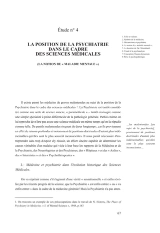 Étude n° 4
LA POSITION DE LA PSYCHIATRIE
DANS LE CADRE
DES SCIENCES MÉDICALES
(LA NOTION DE « MALADIE MENTALE »)
Il existe parmi les médecins de graves malentendus au sujet de la position de la
Psychiatrie dans le cadre des sciences médicales 1. La Psychiatrie est tantôt considé-
rée comme une sorte de science annexe, « paramédicale » – tantôt envisagée comme
une simple spécialité à peine différenciée de la pathologie générale. Parfois même on
lui reproche de n'être pas assez une science médicale en même temps qu'on la répudie
comme telle. De pareils malentendus risquent de durer longtemps ; car ils proviennent
en effet de raisons profondes et notamment de positions doctrinales d'autant plus indé-
racinables qu'elles sont le plus souvent inconscientes. Il nous paraît nécessaire d'en-
treprendre sans trop d'espoir d'y réussir, un effort sincère capable de déterminer les
causes véritables d'un malaise qui vicie à leur base les rapports de la Médecine et de
la Psychiatrie, des Neurologistes et des Psychiatres, des « Hôpitaux » et des « Asiles »,
des « Internistes » et des « Psychothérapeutes ».
I.– Médecine et psychiatrie dans l'évolution historique des Sciences
Médicales.
On va répétant comme s'il s'agissait d'une vérité « sensationnelle » et enfin révé-
lée par les récents progrès de la science, que la Psychiatrie « est enfin entrée » ou « va
enfin entrer » dans le cadre de la médecine générale! Mais la Psychiatrie n'a pas atten-
1. On trouvera un exemple de ces préoccupations dans le travail de N. HARRIS, The Place of
Psychiatry in Medecine, « J. of Mental Science », 1948, p.143
1. Folie et valeurs.
2. Rythme de la médecine.
3. Mécanicisme et psychiatrie.
4. La notion de « maladie mentale ».
5. La doctrine de De Clérambault.
6. Freud et la psychanalyse.
7. Conception Organo-dynamiste.
8. Rêve et psychopathologie.
…les malentendus [au
sujet de la psychiatrie],
proviennent de positions
doctrinales d'autant plus
indéracinables qu'elles
sont le plus souvent
inconscientes…
67
 