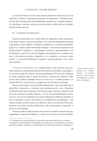 Le caractère irritant et vain de cette discorde procède du terrain mal assuré sur
lequel elle se déroule et qu'acceptent également ses protagonistes : l'absurde concep-
tion qui dans le domaine de la psychopathologie considère que « maladie organique »
et « psychisme » sont deux termes qui s'excluent dans la notion (dès lors contradic-
toire) de maladie mentale.
II.– Le dilemme psychiatricide 1.
Essayons de nous placer sur le terrain même où s'opposent ces deux conceptions.
L'une plaide l'origine « purement psychique » des variations pathologiques qu'étudie
la psychiatrie. L'autre identifie « purement et simplement » le trouble psychopatholo-
gique à un « simple accident anatomophysiologique ». On nomme les partisans de la
première théorie « psychistes », « psychologues » ou mieux « psychogénétistes », car
ils défendent ce que l'on est convenu d'appeler la psychogenèse des « maladies men-
tales ». On nomme les seconds « organicistes » ou « somatistes » ou mieux « méca-
nicistes 2 », en tant qu'ils défendent, le caractère « purement physique » des « mala-
dies mentales ».
1°) THÈSE PSYCHOGÉNÉTISTE : La « maladie mentale » doit, selon elle, être consi-
dérée comme une variation déterminée par des facteurs exclusivement « psychiques ».
Ce sont par exemple des facteurs inconscients pathogènes (FREUD) ou des influences
de milieu (suggestion dans la théorie de BABINSKI, réactions aux situations vitales
comme dans la théorie d'Adolphe MEYER ou d'ADLER). La « maladie mentale » est
mentale deux fois, une fois dans ses symptômes et une fois dans son étiologie.
Prenons, par exemple, un cas d'un délire hallucinatoire. Voici une malade qui se
plaint d'être « hypnotisée », « envoutée » par un homme dont la « voix » l'importune
en pénétrant dans toutes ses pensées. Il lui tient des propos orduriers et obscènes et lui
envoie des sensations sexuelles, affreuses ». Un tel état psychopathologique, dit-on,
n'a rien à voir avec les méthodes et les notions habituelles de Médecine générale. Ici
tout est psychique et relève entièrement de la compréhension psychologique : cette
femme a refoulé ses désirs sexuels, ses « pulsions » dans son inconscient et elles trans-
paraissent sous forme de délire hallucinatoire, elles sont projetées. Comprendre sa
psychose c'est l'expliquer.
Prenons un autre exemple qui mette encore mieux en évidence la position des psy-
chogénétistes à l'égard de la Médecine. Il s'agit cette fois d'une jeune fille immobili-
1. Ce néologisme est certes bâtard mais il nous paraît trop expressif pour devoir y renoncer.
2. Il importe à ce sujet de dissiper cette ambiguïté, car, comme nous le verrons plus loin, on peut être
partisan d'une théorie « organiciste » de la Psychiatrie sans tomber dans l'excès du « mécanicisme ».
LA NOTION DE « MALADIE MENTALE »
…Dans la thèse psycho-
génétiste, la « maladie
mentale » est mentale
deux fois, une fois dans
ses symptômes et une fois
dans son étiologie…
69
 