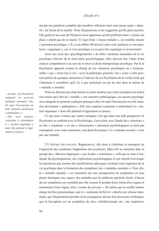 sée par une paralysie complète des membres inférieurs mais sans aucun signe « objec-
tif » de lésion de la moelle. Nous l'hypnotisons et lui suggérons qu'elle peut marcher.
Elle guérit et au cours de l'hypnose nous apprenons qu'elle préférait rester « clouée sur
place » plutôt que de se marier. Il s'agit d'une « fausse maladie », ses troubles étaient
« purement psychique ». Il y a un abîme (BABINSKI) entre cette paralysie et une para-
lysie « organique », car si c'est psychique ce ne peut être organique et inversement.
Ainsi aux yeux des «psychogénétistes » de telles variations anormales de la vie
psychique relèvent de la motivation psychologique, elles doivent être l'objet d'une
analyse compréhensive au sens de JASPERS et d'une thérapeutique psychique. Par là la
Psychiatrie apparaît comme le champ de ces variations psychiques ou « fonction-
nelles » qui « n'ont rien à voir » avec la pathologie générale. On « corse » cette posi-
tion parfois de quelques sarcasmes à l'adresse de ces Psychiatres de la vieille école qui
s'obstinent à considérer qu'il n'y a pas seulement un jeu de mot dans la notion de
« maladie » mentale.
Nous ne désirons pas trop insister ici pour montrer que cette conception ne tend à
rien moins qu'à ôter du « trouble » son caractère pathologique, car aucune psychogé-
nèse intégrale ne pourrait expliquer pourquoi chez tel sujet l'inconscient ou telle situa-
tion deviennent « pathogènes ». Elle sera toujours contrainte à réintroduire le « fac-
teur organique » dont elle prétend si légèrement se passer...
Ce que nous voulons par contre souligner c'est que dans une telle perspective la
Psychiatrie se confond avec la Psychologie, c'est-à-dire avec l'étude des « réactions »
ou des « situations » ou des « mécanismes » purement psychologiques et perd par
conséquent, avec toute autonomie, tout droit d'existence. La « maladie mentale » n'est
pas une maladie.
2°) THÉORIE MÉCANICISTE. Rappelons-le, elle aime à s'attribuer le monopole de
l'organicité des conditions d'apparition des psychoses. Mais elle ne constitue dans le
groupe des « théories organiques » que la plus « extrémiste », celle qui se situe à l'an-
tipode du psychogénisme, des explications psychologiques et qui entend n'envisager
les psychoses que comme des modifications physiques excluant toute ingérence de la
vie psychique dans la formation des symptômes des « maladies mentales ». Pour elle,
la « maladie mentale » est constituée par une juxtaposition de symptômes en tous
points identiques aux signes, des maladies que la médecine générale étudie. Chacun
de ces symptômes est considéré par elle comme le produit d'une lésion d'un organe et
notamment d'une région, d'un « centre du cerveau ». De même que le souffle tubaire
émane du bloc pneumonique, que le « syndrome de KONIG » décèle une sténose intes-
tinale, que l'hypertension portale est la conséquence directe d'un processus cirrhotique,
que la leucopénie est un symptôme du choc colloïdoclasique etc., une impulsion,
ÉTUDE N°4
…aucune psychogénèse
intégrale ne pourrait
expliquer pourquoi chez
tel sujet l'inconscient ou
telle situation deviennent
« pathogènes »…
…Elle sera toujours
contrainte à réintroduire
le « facteur organique »
dont elle prétend si légè-
rement se passer...
70
 
