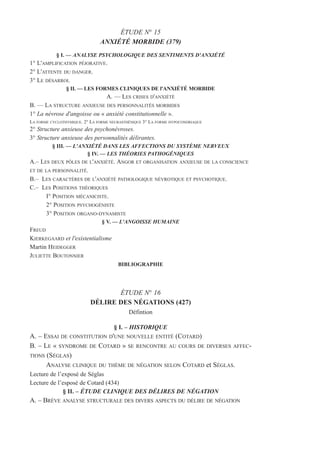 ÉTUDE N° 15
ANXIÉTÉ MORBIDE (379)
§ I. — ANALYSE PSYCHOLOGIQUE DES SENTIMENTS D'ANXIÉTÉ
1° L'AMPLIFICATION PÉJORATIVE.
2° L'ATTENTE DU DANGER.
3° LE DÉSARROI.
§ II. — LES FORMES CLINIQUES DE l'ANXIÉTÉ MORBIDE
A. — LES CRISES D'ANXIÉTÉ
B. — LA STRUCTURE ANXIEUSE DES PERSONNALITÉS MORBIDES
1° La névrose d'angoisse ou « anxiété constitutionnelle ».
LA FORME CYCLOTHYMIQUE. 2° LA FORME NEURASTHÉNIQUE 3° LA FORME HYPOCONDRIAQUE
2° Structure anxieuse des psychonévroses.
3° Structure anxieuse des personnalités délirantes.
§ III. — L'ANXIÉTÉ DANS LES AFFECTIONS DU SYSTÈME NERVEUX
§ IV. — LES THÉORIES PATHOGÉNIQUES
A.– LES DEUX PÔLES DE L'ANXIÉTÉ. ANGOR ET ORGANISATION ANXIEUSE DE LA CONSCIENCE
ET DE LA PERSONNALITÉ.
B.– LES CARACTÈRES DE L'ANXIÉTÉ PATHOLOGIQUE NÉVROTIQUE ET PSYCHOTIQUE.
C.– LES POSITIONS THÉORIQUES
I° POSITION MÉCANICISTE.
2° POSITION PSYCHOGÉNISTE
3° POSITION ORGANO-DYNAMISTE
§ V. — L'ANGOISSE HUMAINE
FREUD
KIERKEGAARD et l'existentialisme
Martin HEIDEGGER
JULIETTE BOUTONNIER
BIBLIOGRAPHIE
ÉTUDE N° 16
DÉLIRE DES NÉGATIONS (427)
Défintion
§ I. – HISTORIQUE
A. – ESSAI DE CONSTITUTION D'UNE NOUVELLE ENTITÉ (COTARD)
B. – LE « SYNDROME DE COTARD » SE RENCONTRE AU COURS DE DIVERSES AFFEC-
TIONS (SÉGLAS)
ANALYSE CLINIQUE DU THÈME DE NÉGATION SELON COTARD et SÉGLAS.
Lecture de l’exposé de Séglas
Lecture de l’esposé de Cotard (434)
§ II. – ÉTUDE CLINIQUE DES DÉLIRES DE NÉGATION
A. – BRÈVE ANALYSE STRUCTURALE DES DIVERS ASPECTS DU DÉLIRE DE NÉGATION
 