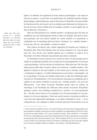 Quant à la méthode, loin également de toute analyse psychologique « qui coupe les
cheveux en quatre » ce qu'il faut, c'est perfectionner les méthodes anatomo-clinique,
physiologique, expérimentale qui, ayant si bien réussi à Claude BERNARD pour étudier,
les fonctions du foie, doit encore servir au médecin pour déterminer les fonctions iso-
lées du cerveau et leurs troubles dont la mosaïque constitue ce qu'on appelle par un
abus évident des « Psychoses ».
Dans une telle perspective la « maladie mentale » est physique deux fois dans ses
symptômes qui sont mécaniquement formés et dans son étiologie. Elle perd sa struc-
ture psychique, elle n'est qu'une maladie du viscère cérébral et la psychiatrie se
confondant avec la neurologie perd tout droit à l'existence. La « maladie mentale »
n'existe pas, elle est « une maladie » comme les autres1.
Pour achever de décrire cette violente opposition de doctrines qui volatilise la
Psychiatrie dans l'étau d'un dilemme entre les termes desquels il n'y a pas de place
pour elle, nous devons nous attarder quelque peu à considérer le cadavre de la
Psychiatrie et la falote silhouette du psychiatre passé dans ce laminoir.
La Psychiatrie n'existe ni pour les uns, ni pour les autres. En tant qu'aspect pur et
simple de la pathologie générale elle est rejetée par les psychogénétistes. En tant que
« pure psychologie » elle est niée par les mécanicistes. Mais pour tous, elle n'est éga-
lement qu'un mythe dans la mesure même où la notion de « maladie mentale » leur
apparaît à chacun en tant qu'il répudie un des termes qui la constitue comme une
« contradictio in adjecto ». Le délire hallucinatoire est une forme « réactionnelle » de
la vie psychique et non pas une maladie entrant dans le cadre de la pathologie géné-
rale pour les Psychogénétistes. C'est une production mécanique de symptômes par la
syphilis ou une tumeur cérébrale et non pas une « maladie mentale » aux yeux des
Mécanicistes... Ceci donne l'occasion d'entendre parfois dans les milieux de
Neurologie et de Psychiatrie des réflexions d'une naïveté savoureuse. Recueillons
quelques « perles » de ce florilège ou plutôt de ce « sottisier ». Ce savant professeur
dit : « De deux choses l'une ou c'est organique et ce n'est pas psychique ou c'est psy-
chique et ce n'est pas organique ». Dans une société savante, on présente un délire au
cours d'un état crépusculaire épileptique et un ardent contradicteur s'écrie : « Je ne
comprends pas, vous expliquez ce délire en faisant intervenir l'inconscient et c'est un
1. Nous aurions pu craindre de nous voir accusé de dresser de toutes pièces l'argumentation que
nous entendons combattre comme pour en mieux triompher. Fort opportunément, Mr HARTENBERG
en écrivant son article intitulé : Il n'y a pas de maladies mentales, (Presse Médicale, 1er novembre
1947) et en y développant par avance toute l'argumentation de la thèse mécaniciste nous soustrait
au reproche de lutter contre des moulins à vent... Dans la réponse de M. GELMA (Presse Médicale,
3 janvier 1948) c'est le deuxième terme de l'a1ternarive cartésienne qui une fois de plus reparaît
avec la notion de maladie mentale ou maladie « sine materia ». Éternel balancement...
ÉTUDE N°4
…Dans une telle pers-
pective la « maladie
mentale» est physique
deux fois dans ses symp-
tômes qui sont mécani-
quement formés et dans
son étiologie...
72
 