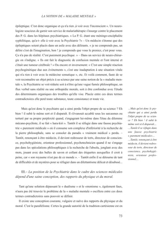 épileptique. C'est donc organique et ça n'a rien ,à voir avec l'inconscient ». Un neuro-
logiste soucieux de garnir son service de malariathérapie s'insurge contre le placement
des P. G. dans les hôpitaux psychiatriques. « La P. G. étant une méningo-encéphalite
syphilitique, qu'a-t- elle à voir avec la Psychiatrie ?» – Un médecin s'étonne que des
épileptiques soient placés dans un asile avec des délirants. « je ne comprends pas, un
délire c'est de l'imagination, bon ! je comprends que vous le preniez, c'est pour vous.
Ça n'a pas de réalité. C'est purement psychique. » – Dans un service de neuro-chirur-
gie on s'indigne. « Ils ont fait le diagnostic de confusion mentale et l'ont interné et
c'était une tumeur cérébrale ! » Ou encore et inversement: « C'est une simple réaction
psychogénétique due aux événements », c'est une inadaptation à une situation vitale
qui n'a rien à voir avec la médecine somatique », etc. Et voilà comment, faute de se
voir reconnaître un objet précis à sa science par une saine notion de la « maladie men-
tale », la Psychiatrie se voit réduite soit à n'être qu'une vague fumée philosophique, un
flux verbal sans réalité ou une orthopédie morale, soit à être confondue avec l'étude
des déterminants organiques des troubles qu'elle vise. Placée entre ces deux termes
contradictoires elle perd toute substance, toute consistance et toute vie.
Mais qu'est donc le psychiatre qui a ainsi perdu l'objet propre de sa science ? Eh
bien ! il subit le même sort et il disparaît. Il s'évanouit accablé sous les sarcasmes ou
torturé par sa propre perplexité quand, s'engageant lui-même dans l'étau du dilemme
mécano-psychiste, il se fait « hara-kiri ». Tantôt il se réfugie dans une fausse psychia-
trie « purement médicale » où il consume son complexe d'infériorité à la recherche de
la pierre philosophale, sans se consoler du paradis « vraiment médical » perdu. –
Tantôt, renonçant à être médecin, il devient redresseur de torts, directeur de conscien-
ce, psychohygiéniste, orienteur professionnel, psychotechnicien quand il ne s'engage
pas dans les spéculations philosophiques à la recherche de l'absolu, jonglant avec des
mots, jouant avec des bulles de savon et collant des étiquettes auxquelles il croit à
peine, car « son royaume n'est pas de ce monde ». – Tantôt enfin il se détourne de tant
de difficultés et de mystères pour se réfugier dans un dilettantisme délicat et désabusé...
III.– La position de la Psychiatrie dans le cadre des sciences médicales
dépend d'une saine conception, des rapports du physique et du moral.
Tant qu'une solution dépassant le « dualisme » et le «monisme », également faux,
n'aura pas été trouvée le problème de la « maladie mentale » oscillera entre ces deux
termes contradictoires sans pouvoir se définir.
Il existe une conception courante, vulgaire et naïve des rapports du physique et du
moral. C'est le parallélisme. Certes la grande autorité de la tradition cartésienne est en
LA NOTION DE « MALADIE MENTALE »
…Mais qu'est donc le psy-
chiatre qui a ainsi perdu
l'objet propre de sa scien-
ce ? Eh bien ! il subit le
même sort et il disparaît…
…Tantôt il se réfugie dans
une fausse psychiatrie
« purement médicale»…
…Tantôt, renonçant à être
médecin, il devient redres-
seur de torts, directeur de
conscience, psychohygié-
niste, orienteur profes-
sionnel,...
73
 
