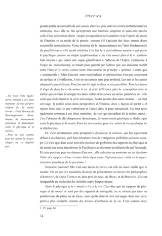 grande partie responsable de son succès chez les gens cultivés et très probablement les
médecins, mais elle ne fait qu'exprimer une intuition simpliste et quasi-universelle
celle d'une séparation, d'une simple juxtaposition de la matière et de l'esprit, du mode
de l'étendue et du mode de la pensée comme s'il s'agissait des deux termes d'une
essentielle contradiction. Cette doctrine de la transcendance est l'idée fondamentale
du parallélisme et elle paraît satisfaire à la fois le « matérialisme moyen » qui pense
le psychique comme un simple épiphénomène et ne s'en soucie plus et le « spiritua-
liste moyen » qui, après une vague génuflexion à l'adresse de l'Esprit, s'empresse à
l'orgie du mécanicisme, se tenant pour garanti par l'abîme que son dualisme établit
entre l'âme et le corps, contre toute intervention du principe « spirituel » autre que
« surnaturelle ». Mais l'accord entre matérialistes et spiritualistes n'est pas seulement
de surface et d'irréflexion, il est en un certain sens plus profond. Les uns et les autres
adoptent le parallélisme. Pour les uns il s'agit de deux PLANS parallèles. Pour les autres
il s'agit de deux faces du même PLAN. A cette différence près la conception reste la
même qui ou bien développe les deux ordres d'existence en séries parallèles de telle
sorte que seule importe la série mécanique, l'autre restant d'un autre monde, – ou bien
envisage la réalité selon deux perspectives différentes, deux « façons de parler » et
rejette l'une dans le pur verbalisme et l'autre dans la pure mécanicité. Un trait reste
également commun à ces deux manières de voir qui procèdent de la même erreur :
c'est l'absence de développement dynamique, de mouvement génétique et dialectique
entre le physique et le moral. Pour les uns comme pour les autres la vie psychique ne
se déploie pas.
Or, c'est précisément cette perspective dynamiste et vitaliste, qui fait également
défaut à ces théories, qu'il faut introduire dans le vertigineux problème qui nous occu-
pe. Ce n'est que dans cette nouvelle position du problème des rapports du physique et
du moral que nous arracherons la Psychiatrie au dilemme psychiatricide qui l'étrangle.
Et cette position peut se résumer d'un mot : elle substitue au monisme ou au dualisme
l'idée des rapports d'une vivante dialectique entre l'infrastructure vitale et la super-
structure psychique de la personne 1.
Nouvelle position? Oh! c'est une façon de parler, car elle est aussi vieille que le
monde. On en suit les modalités diverses de présentation au travers les philosophies
d'ARISTOTE, de SAINT THOMAS et, plus près de nous, de HEGEL et de BERGSON. Elle est
inséparable en médecine du véritable esprit hippocratique.
Entre le physique et le « moral » il y a la vie. C'est dire que les rapports du phy-
sique et du moral ne sont pas des rapports de contiguïté, ne se situent pas dans un
parallélisme de plans ou de faces, mais qu'ils doivent être envisagés dans une pers-
pective plus naturelle comme des formes d'évolution de la vie. C'est comme deux
1. Cf. page 66.
ÉTUDE N°4
…Un trait reste égale-
ment commun à ces deux
manières de voir qui pro-
cèdent de la même
erreur : c'est l'absence de
développement dyna-
mique, de mouvement
génétique et dialectique
entre le physique et le
moral…
…Pour les uns comme
pour les autres la vie psy-
chique ne se déploie
pas…
74
 