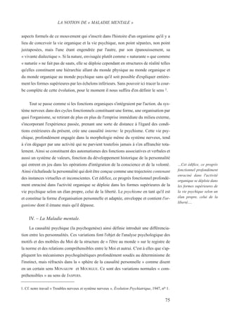 aspects formels de ce mouvement qui s'inscrit dans l'histoire d'un organisme qu'il y a
lieu de concevoir la vie organique et la vie psychique, non point séparées, non point
juxtaposées, mais l'une étant engendrée par l'autre, par son épanouissement, sa
« vivante dialectique ». Si la nature, envisagée plutôt comme « naturante » que comme
« naturée » ne fait pas de sauts, elle se déploie cependant en structures de réalité telles
qu'elles constituent une hiérarchie allant du monde physique au monde organique et
du monde organique au monde psychique sans qu'il soit possible d'expliquer entière-
ment les formes supérieures par les échelons inférieurs. Sans pouvoir ici tracer la cour-
be complète de cette évolution, pour le moment il nous suffira d'en définir le sens 1.
Tout se passe comme si les fonctions organiques s'intégraient par l'action. du sys-
tème nerveux dans des cycles fonctionnels constituant une forme, une organisation par
quoi l'organisme, se retirant de plus en plus de l'emprise immédiate du milieu externe,
s'incorporant l'expérience passée, prenant une sorte de distance à l'égard des condi-
tions extérieures du présent, crée une causalité interne: le psychisme. Cette vie psy-
chique, profondément engagée dans la morphologie même du système nerveux, tend
à s'en dégager par une activité qui ne parvient toutefois jamais à s'en affranchir tota-
lement. Ainsi se constituent des automatismes des fonctions associatives et verbales et
aussi un système de valeurs, fonction du développement historique de la personnalité
qui entrent en jeu dans les opérations d'intégration de la conscience et de la volonté.
Ainsi s'échafaude la personnalité qui doit être conçue comme une trajectoire contenant
des instances virtuelles et inconscientes. Cet édifice, ce progrès fonctionnel profondé-
ment enraciné dans l'activité organique se déploie dans les formes supérieures de la
vie psychique selon un élan propre, celui de la liberté. Le psychisme en tant qu'il est
et constitue la forme d'organisation personnelle et adaptée, enveloppe et contient l'or-
ganisme dont il émane mais qu'il dépasse.
IV. – La Maladie mentale.
La causalité psychique (la psychogenèse) ainsi définie introduit une différencia-
tion entre les personnalités. Ces variations font l'objet de l'analyse psychologique des
motifs et des mobiles du Moi de la structure de « l'être au monde » sur le registre de
la norme et des relations compréhensibles entre le Moi et autrui. C'est à elles que s'ap-
pliquent les mécanismes psychogénétiques profondément soudés au déterminisme de
l'instinct, mais réfractés dans la « sphère de la causalité personnelle » comme disent
en un certain sens MONAKOW et MOURGUE. Ce sont des variations normales « com-
préhensibles » au sens de JASPERS.
1. Cf. notre travail « Troubles nerveux et système nerveux », Évolution Psychiatrique, 1947, no 1.
LA NOTION DE « MALADIE MENTALE »
…Cet édifice, ce progrès
fonctionnel profondément
enraciné dans l'activité
organique se déploie dans
les formes supérieures de
la vie psychique selon un
élan propre, celui de la
liberté….
75
 