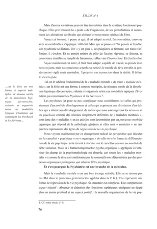 Mais d'autres variations peuvent être introduites dans le système fonctionnel psy-
chique. Elles proviennent du « poids » de l'organisme, de ses perturbations et notam-
ment des altérations cérébrales qui altèrent le mouvement spirituel de l'être.
Voyez cet homme: il pense et agit, il est adapté au réel, fait son métier, converse
avec ses semblables, s'applique, réfléchit. Mais que se passe-t-il? Sa pensée se trouble,
son psychisme se distend, il n' « y est plus », ses paupières se ferment, son tonus s'ef-
fondre, il s'endort. Et sa pensée retirée du pôle de l'action régresse, se dissout, sa
conscience troublée se remplit de fantasmes, reflue vers l'inconscient. Et c'est le rêve.
Voyez maintenant cet autre, il était bien adapté, capable de travail, sa pensée était
nette et juste, mais sa conscience a perdu sa netteté, le monde du rêve envahit sa pen-
sée encore vigile mais amoindrie. Il projette son inconscient dans la réalité. Il délire.
Et c'est la folie.
Tel est le schéma fondamental de la « maladie mentale » de toute « maladie men-
tale», car la folie est une forme, à aspects multiples, de niveaux variés de la dissolu-
tion hypnique décontractée, ralentie et organisée selon ces modalités typiques d'évo-
lution qui constituent les Psychoses et les Névroses 1.
Les psychoses (et pour ne pas compliquer nous assimilerons ici celles qui pro-
viennent d'un arrêt du développement et celles qui expriment une dissolution d'un édi-
fice qui a atteint son développement, de même que nous envisagerons les névroses et
les psychoses comme des niveaux simplement différents de « maladies mentales »)
sont donc des « maladies » en ce qu'elles sont déterminées par un processus morbide
organique qui dépend de la pathologie générale et elles sont « mentales » en tant
qu'elles représentent des types de régression de la vie psychique.
Nous voyons maintenant par ce changement radical de perspective que discuter
sur la causalité « psychique » ou « organique » de telle ou telle forme de différencia-
tion de la vie psychique, cela revient à discuter sur le caractère normal ou morbide de
cette variation. Mais la « batrachomyomachie psycho-organique » appliquée à l'inté-
rieur du champ de la psychopathologie est absurde, car toutes les « maladies men-
tales » (comme le rêve est conditionné par le sommeil) sont déterminées par des pro-
cessus organiques pathogènes qui altèrent l'être psychique.
Et c'est pourquoi la Psychiatrie est une branche de la médecine.
Mais la « maladie mentale » est une bien étrange maladie. Elle ne se résume pas
en effet dans le processus générateur (la syphilis dans la P. G.). Elle représente une
forme de régression de la vie psychique. Sa structure est complexe. Elle comprend un
aspect négatif : Absence et altération des fonctions supérieures atteignant un degré
plus ou moins profond et un aspect positif : la nouvelle organisation de la vie psy-
1. Cf. notre étude, n° 8.
ÉTUDE N°4
…car la folie est une
forme, à aspects mul-
tiples, de niveaux variés
de la dissolution hyp-
nique décontractée,
ralentie et organisée
selon ces modalités
typiques d'évolution qui
constituent les Psychoses
et les Névroses…
76
 