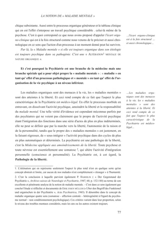 chique subsistante. Aussi entre le processus organique générateur et le tableau clinique
qui en est l'effet s'interpose un travail psychique considérable . celui-là même de la
psychose. C'est à quoi correspond ce que nous avons proposé d'appeler l'écart orga-
no-clinique qui est à la fois structural comme nous venons de le préciser et aussi chro-
nologique en ce sens que l'action d'un processus à un moment donné peut lui survivre.
Par là, la « Maladie mentale » si elle est toujours organique dans son étiologie
est toujours psychique dans sa pathogénie. C'est une « ALTÉRATION1 MENTALE DE
NATURE ORGANIQUE ».
Et c'est pourquoi la Psychiatrie est une branche de la médecine mais une
branche spéciale qui a pour objet propre la « maladie mentale » : « maladie » en
tant qu' effet d'un processus pathologique et « mentale » en tant qu' effet de l'or-
ganisation de la vie psychique à un niveau inférieur.
Les maladies organiques sont des menaces à la vie, les « maladies mentales »
sont des atteintes à la liberté. Et ceci rend compte de ce fait que l'aspect le plus
caractéristique de la Psychiatrie est médico-légal. En effet le processus morbide en
entravant, en dissolvant l'activité psychique, amoindrit la liberté et la responsabilité
du malade mental. Une telle vérité d'évidence est cependant méconnue parfois par
des psychiatres qui ne voient pas clairement que le propre de l'activité psychique
étant l'intégration des fonctions dans une série d'actes de plus en plus indéterminés,
elle ne peut se définir que par la marche vers la liberté, l'autonomie de la raison et
de la personnalité, tandis que le propre des « maladies mentales » est justement, en
la faisant régresser, de « sous-intégrer » l'activité psychique dans des cycles de plus
en plus automatiques et déterminés. La psychiatrie est une pathologie de la liberté,
c'est la Médecine appliquée aux amoindrissements de la liberté. Toute psychose et
toute névrose est essentiellement une somatose 2, qui altère l'activité d'intégration
personnelle (conscience et personnalité). La Psychiatrie est, à cet égard, la
Pathologie de la liberté.
1. L'aliénation qui en représente seulement l'aspect le plus total n'est en quelque sorte qu'un
concept abstrait et limite, car aucun de nos malades n'est complètement « étranger » à l'humanité.
2. C'est la conclusion à laquelle parvient également P. HABERLIN ( « Der Gegenstand der
Psychiatrie », Archives suisses de Neurologie et Psychiatrie, 1947, 60, p. 132-144) au terme de son
excellente et pénétrante analyse de la notion de maladie mentale. – C'est dans ce sens également que
conclut l'étude si réfléchie et documentée de ERIK ESSEN MÜLLER (« Uber den Begriff des Funktionel
und organischen in der Psychiatrie », Acta Psychiatrica, 1943). Il dénombre dans le concept de
maladie organique quatre sens (somatose – affection centrale – hétérogénéité à l'égard du psychis-
me normal – non conditionnement psychologique). Ces critères varient dans leur proportion, selon
le niveau des troubles mentaux considérés, mais les uns ou les autres existent toujours.
LA NOTION DE « MALADIE MENTALE »
…Les maladies orga-
niques sont des menaces
à la vie, les « maladies
mentales » sont des
atteintes à la liberté. Et
ceci rend compte de ce
fait que l'aspect le plus
caractéristique de la
Psychiatrie est médico-
légal…
77
…l'écart organo-clinique
est à la fois structural …
et aussi chronologique…
 
