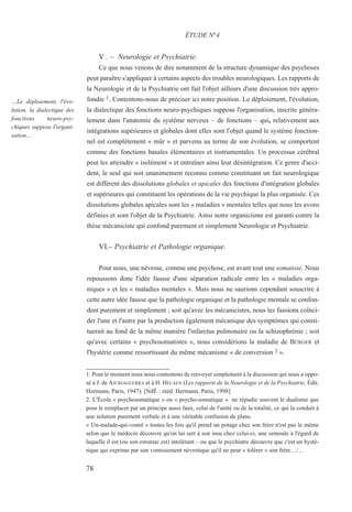 V . – Neurologie et Psychiatrie.
Ce que nous venons de dire notamment de la structure dynamique des psychoses
peut paraître s'appliquer à certains aspects des troubles neurologiques. Les rapports de
la Neurologie et de la Psychiatrie ont fait l'objet ailleurs d'une discussion très appro-
fondie 1. Contentons-nous de préciser ici notre position. Le déploiement, l'évolution,
la dialectique des fonctions neuro-psychiques suppose l'organisation, inscrite généra-
lement dans l'anatomie du système nerveux – de fonctions – qui, relativement aux
intégrations supérieures et globales dont elles sont l'objet quand le système fonction-
nel est complètement « mûr » et parvenu au terme de son évolution, se comportent
comme des fonctions basales élémentaires et instrumentales. Un processus cérébral
peut les atteindre « isolément » et entraîner ainsi leur désintégration. Ce genre d'acci-
dent, le seul qui soit unanimement reconnu comme constituant un fait neurologique
est différent des dissolutions globales et apicales des fonctions d'intégration globales
et supérieures qui constituent les opérations de la vie psychique la plus organisée. Ces
dissolutions globales apicales sont les « maladies » mentales telles que nous les avons
définies et sont l'objet de la Psychiatrie. Ainsi notre organicisme est garanti contre la
thèse mécaniciste qui confond purement et simplement Neurologie et Psychiatrie.
VI.– Psychiatrie et Pathologie organique.
Pour nous, une névrose, comme une psychose, est avant tout une somatose. Nous
repoussons donc l'idée fausse d'une séparation radicale entre les « maladies orga-
niques » et les « maladies mentales ». Mais nous ne saurions cependant souscrire à
cette autre idée fausse que la pathologie organique et la pathologie mentale se confon-
dent purement et simplement ; soit qu'avec les mécanicistes, nous les fassions coïnci-
der l'une et l'autre par la production également mécanique des symptômes qui consti-
tuerait au fond de la même manière l'infarctus pulmonaire ou la schizophrénie ; soit
qu'avec certains « psychosomatistes », nous considérions la maladie de BÜRGER et
l'hystérie comme ressortissant du même mécanisme « de conversion 2 ».
1. Pour le moment nous nous contentons de renvoyer simplement à la discussion qui nous a oppo-
sé à J. de AJURIAGUERRA et à H. HÉCAEN (Les rapports de la Neurologie et de la Psychiatrie, Édit.
Hermann, Paris, 1947). [NdÉ : rééd. Hermann, Paris, 1998]
2. L'École « psychosomatique » ou « psycho-somatique » ne répudie souvent le dualisme que
pour le remplacer par un principe aussi faux, celui de l'unité ou de la totalité, ce qui la conduit à
une solution purement verbale et à une véritable confusion de plans.
« Un-malade-qui-vomit » toutes les fois qu'il prend un potage chez son frère n'est pas le même
selon que le médecin découvre qu'on lui sert à son insu chez celui-ci, une semoule à l'égard de
laquelle il est (ou son estomac est) intolérant – ou que le psychiatre découvre que c'est un hysté-
rique qui exprime par son vomissement névrotique qu'il ne peut « tolérer » son frère…/…
ÉTUDE N°4
…Le déploiement, l'évo-
lution, la dialectique des
fonctions neuro-psy-
chiques suppose l'organi-
sation…
78
 