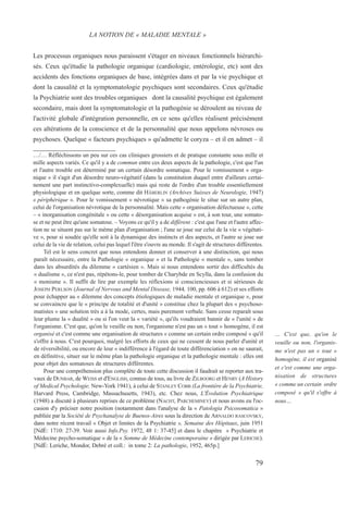 Les processus organiques nous paraissent s'étager en niveaux fonctionnels hiérarchi-
sés. Ceux qu'étudie la pathologie organique (cardiologie, entérologie, etc) sont des
accidents des fonctions organiques de base, intégrées dans et par la vie psychique et
dont la causalité et la symptomatologie psychiques sont secondaires. Ceux qu'étudie
la Psychiatrie sont des troubles organiques dont la causalité psychique est également
secondaire, mais dont la symptomatologie et la pathogénie se déroulent au niveau de
l'activité globale d'intégration personnelle, en ce sens qu'elles réalisent précisément
ces altérations de la conscience et de la personnalité que nous appelons névroses ou
psychoses. Quelque « facteurs psychiques » qu'admette le coryza – et il en admet – il
LA NOTION DE « MALADIE MENTALE »
… C'est que, qu'on le
veuille ou non, l'organis-
me n'est pas un « tout »
homogène, il est organisé
et c'est comme une orga-
nisation de structures
« comme un certain ordre
composé » qu'il s'offre à
nous…
79
…/… Réfléchissons un peu sur ces cas cliniques grossiers et de pratique constante sous mille et
mille aspects variés. Ce qu'il y a de commun entre ces deux aspects de la pathologie, c'est que l'un
et l'autre trouble est déterminé par un certain désordre somatique. Pour le vomissement « orga-
nique » il s'agit d'un désordre neuro-végétatif (dans la constitution duquel entre d'ailleurs certai-
nement une part instinctivo-complexuelle) mais qui reste de l'ordre d'un trouble essentiellement
physiologique et en quelque sorte, comme dit HÄBERLIN (Archives Suisses de Neurologie, 1947)
« périphérique ». Pour le vomissement « névrotique » sa pathogénie le situe sur un autre plan,
celui de l'organisation névrotique de la personnalité. Mais cette « organisation défectueuse », cette
– « inorganisation congénitale » ou cette « désorganisation acquise » est, à son tour, une somato-
se et ne peut être qu'une somatose. – Voyons ce qu'il y a de différent : c'est que l'une et l'autre affec-
tion ne se situent pas sur le même plan d'organisation ; l'une se joue sur celui de la vie « végétati-
ve », pour si soudée qu'elle soit à la dynamique des instincts et des aspects, et l'autre se joue sur
celui de la vie de relation, celui pas lequel l'être s'ouvre au monde. Il s'agit de structures différentes.
Tel est le sens concret que nous entendons donner et conserver à une distinction, qui nous
paraît nécessaire, entre la Pathologie « organique » et la Pathologie « mentale », sans tomber
dans les absurdités du dilemme « cartésien ». Mais si nous entendons sortir des difficultés du
« dualisme », ce n'est pas, répétons-le, pour tomber de Charybde en Scylla, dans la confusion du
« monisme ». Il suffit de lire par exemple les réflexions si consciencieuses et si sérieuses de
JOSEPH PERLSON (Journal of Nervous and Mental Disease, 1944, 100, pp. 606 à 612) et ses efforts
pour échapper au « dilemme des concepts étiologiques de maladie mentale et organique », pour
se convaincre que le « principe de totalité et d'unité » constitue chez la plupart des « psychoso-
matistes » une solution très a à la mode, certes, mais purement verbale. Sans cesse reparaît sous
leur plume la « dualité » ou si l'on veut la « variété », qu'ils voudraient bannir de « l'unité » de
l'organisme. C'est que, qu'on le veuille ou non, l'organisme n'est pas un « tout » homogène, il est
organisé et c'est comme une organisation de structures « comme un certain ordre composé » qu'il
s'offre à nous. C'est pourquoi, malgré les efforts de ceux qui ne cessent de nous parler d'unité et
de réversibilité, ou encore de leur « indifférence à l'égard de toute différenciation » on ne saurait,
en définitive, situer sur le même plan la pathologie organique et la pathologie mentale : elles ont
pour objet des somatoses de structures différentes.
Pour une compréhension plus complète de toute cette discussion il faudrait se reporter aux tra-
vaux de DUNBAR, de WEISS et d'ENGLISH, connus de tous, au livre de ZILBOORG et HENRY (A History
of Medical Psychologie, New-York 1941), à celui de STANLEY COBB (La frontière de la Psychiatrie,
Harvard Press, Cambridge, Massachusetts, 1943), etc. Chez nous, L'Évolution Psychiatrique
(1948) a discuté à plusieurs reprises de ce problème (NACHT, PARCHEMINEY) et nous avons eu l'oc-
casion d'y préciser notre position (notamment dans l'analyse de la « Patologia Psicosomatica »
publiée par la Société de Psychanalyse de Buenos-Aires sous la direction de ARNALDO RASCOVSKY,
dans notre récent travail « Objet et limites de la Psychiatrie », Semaine des Hôpitaux, juin 1951
[NdÉ: 1710: 27-39. Voir aussi Info.Psy. 1972, 48 1: 37-45] et dans le chapitre « Psychiatrie et
Médecine psycho-somatique » de la « Somme de Médecine contemporaine » dirigée par LERICHE).
[NdÉ: Leriche, Mondor, Debré et coll.: in tome 2: La pathologie, 1952, 465p.]
 