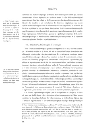 constitue une maladie organique différente d'une manie pour autant que. celle-ci
admette des « facteurs organiques » – et elle en admet. Et cette différence ne dépend
pas seulement du « lieu affecté »1 de l'organe atteint, elle dépend d'une structure dif-
férente des troubles : ici perturbation des fonctions végétatives (ou même
sensori-motrices) intégrées dans le substratum vital de l'organisme, là altération de
l'activité psychique en tant que forme d'intégration. D'où il résulte clairement que la
neurologie dans ce nouvel aspect de la question se rapproche davantage de la « patho-
logie organique de l'infrastructure » que de la « pathologie organique de la super-
structure psychique ». Ainsi nous ne confondons pas la Psychiatrie et la Médecine
somatique générale, fût-elle « psychosomatique ».
VII.– Psychiatrie, Psychologie, et Sociologie.
Nous l'avons assez répété pour qu'il nous soit permis de ne pas y insister davanta-
ge : la maladie mentale ne se définit pas par sa causalité psychique. Les causes psy-
chiques (la psychogénèse) des névroses comme des psychoses ne constituent qu'une
causalité de second degré 1. Lorsqu'une variation, un écart de comportement, si inten-
se qu'il soit ou étrange qu'il paraisse, est réductible à une causalité « purement » psy-
chique ou « pratiquement » telle, ils font partie des variations, oscillations et adapta-
tions ou « réactions » qui se déroulent sur le plan de l'interpsychologie humaine et qui,
à ce titre, constituent la base de notre « vie de relation ». C'est dire que lorsque nous
pouvons « réduire » un comportement « paradoxal », « criminel », « inusité » ou « ori-
ginal » à un « déterminisme psychologique », ou, plus exactement, à une réaction jus-
ticiable d'une « analyse compréhensive » exhaustive, nous lui refusons ipso facto toute
nature pathologique. La « maladie mentale » n'est donc pas constituée seulement par
sa structure psychique et la Psychiatrie n'est pas une science essentiellement psycho-
logique. Même quand on fait appel, comme nous le faisons à chaque instant, à l'action
de l'Inconscient, nous sommes contraints de recourir à l'idée d'une « fixation » ou
« régression », c'est-à-dire à autre chose qu'à un facteur « purement psychique » .
Ces facteurs « purement psychiques », on se les représente en clinique et en théo-
rie sous une double forme - les événements et l'environnement social. Nous savons
combien la Gestaltpsychologie, le behaviourisme, la réflexologie, l'étude des
« névroses expérimentales », une certaine conception archaïque de la psychanalyse
1. Nous examinerons ce problème dans nos Études N°6 et N°7 notamment et il a fait l'objet de
notre réunion de 1945 à Bonneval (La psychogénèse des troubles psychiques, 1950), [NdÉ: H.Ey
a du ajourner ce colloque prévu en 1944 puis 1945, daté de 1946 dans ses C.R. (voir p.85). J.
LACAN date, par contre, son exposé de sept. 47. Publié en 50 chez DDB, rééd. Tchou, 2004].
L'article de J. REID, The concept of Psychogenesis, Amer. J. of Psych., avril 1948, montre que
plus qu'on le dit ou qu'elle le croit, l'École Américaine est préoccupée de ce problème central.
2. Cf. p. 133 à 135.
ÉTUDE N°4
… D'où il résulte claire-
ment que la neurologie
dans ce nouvel aspect de
la question se rapproche
davantage de la « patho-
logie organique de l'in-
frastructure » que de la
« pathologie organique
de la superstructure
psychique….
…C'est dire que lorsque
nous pouvons « réduire »
un comportement [...] à
un « déterminisme psy-
chologique » […] nous lui
refusons ipso facto toute
nature pathologique…
80
 