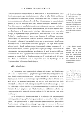 (rôle pathogène du trauma psychique, de la « Urszène »), et la considération des chocs
émotionnels engendrés par les situations, sont à la base de la Psychiatrie américaine,
tout imprégnée de l'importance attribuée par Adolf MEYER à la « Sociogenèse ». Pour
nous, nous ne saurions même sous le poids d'une si écrasante autorité nous plier à cette
manière de voir, qui prend les effets des « maladies mentales » pour leurs causes...
Pour si importants, et nous l'admettons comme une évidence que soient ces facteurs
de milieu (la configuration sociale des troubles mentaux, leur inclusion dans une struc-
ture familiale ou un développement « historique » d'événements) notre observation
clinique, et l'hypothèse théorique qui en découle, nous interdisent de voir dans les dif-
ficultés, les « maladjustments » à la vie sociale, des causes de troubles qui nous parais-
sent leur préexister, leur survivre, ou mieux encore les conditionner. Ce renversement
de perspective qui exige le courage d'aller contre une certaine « mode » actuelle, nous
paraît nécessaire, si la Psychiatrie veut rester appliquée à son objet, pour si étendu
qu'on le conçoive dans la pratique et pour si humain qu'il soit dans son essence. Il y a
dans le trouble mental pour nous, quelque chose de plus profond que ces variations de
comportement que nouent ou dénouent les « fonctions de la vie de relation » à la sur-
face de notre être. C'est le propre du trouble mental en effet que de désadapter l'indi-
vidu dans le groupe. Mais sa désadaptation dépend du trouble, elle ne le détermine
pas. Nous ne confondons pas la Psychiatrie avec la Psychologie ou la
Psychosociologie même « psychanalytiques ».
VIII.– Conclusions.
La Psychiatrie est une science médicale qui a son objet propre : la « Maladie men-
tale », c'est-à- dire la somatose à symptomatologie mentale. Elle s'intègre nécessaire-
ment dans la pathologie générale pour expliquer la genèse des régressions de la vie
psychique, ces niveaux de dissolution que représentent les psychoses et les névroses.
Mais celles-ci ne pouvant se réduire dans leur structure réelle à leur processus géné-
rateur (la P. G. est causée par la méningo-encéphalite mais le tableau clinique ne peut
être entièrement expliqué par elle) et admettant un mécanisme psychologique dans la
formation de leurs symptômes font l'objet d'une Science médicale spéciale. La psy-
chiatrie a une relative autonomie, comme son objet; le fait psychiatrique a une origi-
nalité propre.
Elle se distingue de la Neurologie non pas en ce que celle-ci est le domaine de la
pathologie cérébrale (puisqu'elle l'est également) mais en ce que leurs objets sont dif-
férents : La Neurologie étant la science médicale des désintégrations partielles des
fonctions neuro-psychiques élémentaires, provoquées par les processus cérébraux qui
altèrent les voies et centres de ces fonctions – et la Psychiatrie étant la science médi-
LA NOTION DE « MALADIE MENTALE »
… la Gestaltpsychologie,
le behaviourisme, […]
une certaine conception
archaïque de la psycha-
nalyse […], et la considé-
ration des chocs émotion-
nels engendrés par les
situations, sont à la base
de la Psychiatrie améri-
caine…
…Il y a dans le trouble
mental pour nous,
quelque chose de plus
profond que ces varia-
tions de comportement
que nouent ou dénouent
les « fonctions de la vie
de relation » à la surface
de notre être…
…La Psychiatrie est une
science médicale qui a son
objet propre : la « Maladie
mentale », c'est-à- dire la
somatose à symptomatolo-
gie mentale…
81
 