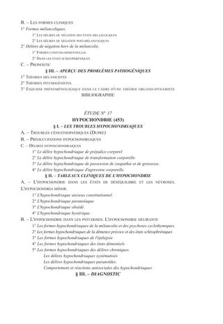 B. – LES FORMES CLINIQUES
1° Formes mélancoliques.
1° LES DÉLIRES DE NÉGATION DES ÉTATS MÉLANCOLIQUES
2° LES DÉLIRES DE NÉGATION POST-MÉLANCOLIQUES
2° Délires de négation hors de la mélancolie.
1° FORMES CONFUSO-DÉMENTIELLES.
2° DANS LES ÉTATS SCHIZOPHRÉNIQUES
C. – PRONOSTIC
§ III. – APERÇU DES PROBLÈMES PATHOGÉNIQUES
1° THÉORIES MÉCANICISTES
2° THÉORIES PSYCHOGÉNISTES.
3° ESQUISSE PHÉNOMÉNOLOGIQUE DANS LE CADRE D'UNE THÉORIE ORGANO-DYNAMISTE
BIBLIOGRAPHIE
ÉTUDE N° 17
HYPOCHONDRIE (453)
§ I. – LES TROUBLES HYPOCHONDRIAQUES
A. – TROUBLES CÉNESTHOPATHIQUES (DUPRÉ)
B. – PRÉOCCUPATIONS HYPOCHONDRIAQUES
C. – DÉLIRES HYPONCHONDRAIQUES
1° Le délire hypochondriaque de préjudice corporel
2° Le délire hypochondriaque de transformation corporelle.
3° Le délire hypochondriaque de possession de zoopathie et de grossesse.
4° Le délire hypochondriaque d'agression corporelle.
§ II. – TABLEAUX CLINIQUES DE L'HYPOCHONDRIE
A. – L'HYPOCHONDRIE DANS LES ÉTATS DE DÉSÉQUILIBRE ET LES NÉVROSES.
L'HYPOCHONDRIA MINOR.
1° L'hypochondriaque anxieux constitutionnel.
2° L'hypochondriaque paranoïaque.
3° L'hypochondriaque obsédé.
4° L'hypochondriaque hystérique.
B. – L'HYPOCHONDRIE DANS LES PSYCHOSES. L'HYPOCHONDRIE DÉLIRANTE
1° Les formes hypochondriaques de la mélancolie et des psychoses cyclothymiques.
2° Les formes hypochondriaques de la démence précoce et des états schizophréniques
3° Les formes hypochondriaques de l'épilepsie
4° Les formes hypochondriaques des états démentiels
5° Les formes hypochondriaques des délires chroniques.
Les délires hypochondriaques systématisés
Les délires hypochondriaques paranoïdes.
Comportement et réactions antisociales des hypochondriaques
§ III. – DIAGNOSTIC
 