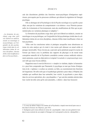 cale des dissolutions globales des fonctions neuro-psychiques d'intégration supé-
rieures, provoquées par les processus cérébraux qui altèrent la régulation de l'énergie
psychique.
Elle se distingue de la Psychologie et de la Psycho-sociologie en ce qu'elle a pour
objet, non pas les variations de comportement « en relation » avec l'histoire person-
nelle, les événements et l'environnement, mais des modifications de l'être qui ne per-
mettent plus ces variations plastiques et adaptées 1.
La formation du psychiatre exige donc qu'il soit d'abord un médecin, ensuite un
neurologue et un psychologue, car l'originalité du fait psychiatrique réside dans la col-
laboration intime de ces trois disciplines, chacune d'elles étant insuffisante à faire un
bon psychiatre.
Telles sont les conclusions nettes et pratiques auxquelles nous aboutissons au
terme de cette analyse qui n'a tenté à rien moins qu'à dénouer un nœud solide et
presque inextricable. Nous n'avons pu y parvenir qu'en pénétrant jusqu'à la racine de
l'erreur qui fausse avec le problème des rapports du physique et du moral toute
conception naturelle de la Psychiatrie considérée comme science médicale relative-
ment autonome, ayant un objet précis et original: la maladie à symptomatologie men-
tale telle que nous l'avons définie.
Rappelons-nous le mot de BOERHAVE « simplex in vitalitate, duplex in humanita-
te » pour bien comprendre que l'humanité, le psychique en tant que forme d'intégra-
tion et de « vigilance » se place au sommet, au faîte, au couronnement des fonctions
de l'organisme. De telle sorte que si la pathologie générale a pour objet, à l'hôpital, des
malades qui souffrent dans leur animalité, leur vitalité, la psychiatrie a pour objet,
dans les services spécialisés, des « psychopathes » 2 qui sont des malades atteints dans
leur vitalité de telle sorte qu'ils sont amoindris, « altérés » dans leur humanité.
1. Ce souci de définir l'objet et les limites de la Psychiatrie a inspiré mon travail paru sous ce
titre dans la Semaine des Hôpitaux, juin 1951.
2. Soulignons qu'ici nous utilisons le terme de « psychopathe » dans son sens général et non
dans le sens restreint de son emploi à l'étranger où il correspond à celui de « déséquilibré ».
ÉTUDE N°4
…La formation du psy-
chiatre exige donc qu'il
soit d'abord un médecin,
ensuite un neurologue et
un psychologue, car l'ori-
ginalité du fait psychia-
trique réside dans la col-
laboration intime de ces
trois disciplines, chacune
d'elles étant insuffisante à
faire un bon psychiatre…
82
 