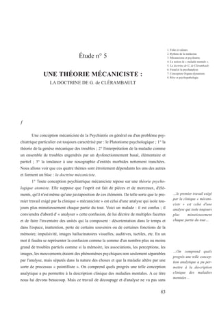 Étude n° 5
UNE THÉORIE MÉCANICISTE :
LA DOCTRINE DE G. de CLÉRAMBAULT
ƒ
Une conception mécaniciste de la Psychiatrie en général ou d'un problème psy-
chiatrique particulier est toujours caractérisé par : le Platonisme psychologique ; 1° la
théorie de la genèse mécanique des troubles ; 2° l'interprétation de la maladie comme
un ensemble de troubles engendrés par un dysfonctionnement basal, élémentaire et
partiel ; 3° la tendance à une nosographie d'entités morbides nettement tranchées.
Nous allons voir que ces quatre thèmes sont étroitement dépendants les uns des autres
et forment un bloc : la doctrine mécaniciste.
1° Toute conception psychiatrique mécaniciste repose sur une théorie psycho-
logique atomiste. Elle suppose que l'esprit est fait de pièces et de morceaux, d'élé-
ments, qu'il n'est même qu'une juxtaposition de ces éléments. De telle sorte que le pre-
mier travail exigé par la clinique « mécaniciste » est celui d'une analyse qui isole tou-
jours plus minutieusement chaque partie du tout. Voici un malade : il est confus ; il
conviendra d'abord d' « analyser » cette confusion, de lui décrire de multiples facettes
et de faire l'inventaire des unités qui la composent : désorientation dans le temps et
dans l'espace, inattention, perte de certains souvenirs ou de certaines fonctions de la
mémoire, impulsivité, images hallucinatoires visuelles, auditives, tactiles, etc. En un
mot il faudra se représenter la confusion comme la somme d'un nombre plus ou moins
grand de troubles partiels comme si la mémoire, les associations, les perceptions, les
images, les mouvements étaient des phénomènes psychiques non seulement séparables
par l'analyse, mais séparés dans la nature des choses et que la maladie altère par une
sorte de processus « pointilliste ». On comprend quels progrès une telle conception
analytique a pu permettre à la description clinique des maladies mentales. A ce titre
nous lui devons beaucoup. Mais ce travail de découpage et d'analyse ne va pas sans
…le premier travail exigé
par la clinique « mécani-
ciste » est celui d'une
analyse qui isole toujours
plus minutieusement
chaque partie du tout…
…On comprend quels
progrès une telle concep-
tion analytique a pu per-
mettre à la description
clinique des maladies
mentales…
83
1. Folie et valeurs.
2. Rythme de la médecine.
3. Mécanicisme et psychiatrie.
4. La notion de « maladie mentale ».
5. La doctrine de G. de Clérambault.
6. Freud et la psychanalyse.
7. Conception Organo-dynamiste.
8. Rêve et psychopathologie.
 