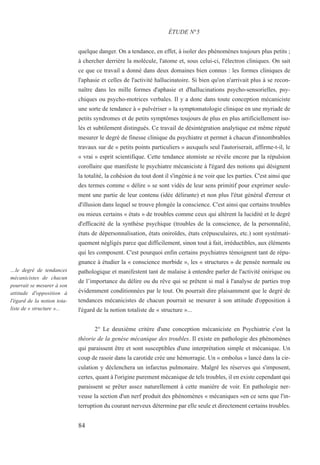 84
…le degré de tendances
mécanicistes de chacun
pourrait se mesurer à son
attitude d'opposition à
l'égard de la notion tota-
liste de « structure »...
quelque danger. On a tendance, en effet, à isoler des phénomènes toujours plus petits ;
à chercher derrière la molécule, l'atome et, sous celui-ci, l'électron cliniques. On sait
ce que ce travail a donné dans deux domaines bien connus : les formes cliniques de
l'aphasie et celles de l'activité hallucinatoire. Si bien qu'on n'arrivait plus à se recon-
naître dans les mille formes d'aphasie et d'hallucinations psycho-sensorielles, psy-
chiques ou psycho-motrices verbales. Il y a donc dans toute conception mécaniciste
une sorte de tendance à « pulvériser » la symptomatologie clinique en une myriade de
petits syndromes et de petits symptômes toujours de plus en plus artificiellement iso-
lés et subtilement distingués. Ce travail de désintégration analytique est même réputé
mesurer le degré de finesse clinique du psychiatre et permet à chacun d'innombrables
travaux sur de « petits points particuliers » auxquels seul l'autoriserait, affirme-t-il, le
« vrai » esprit scientifique. Cette tendance atomiste se révèle encore par la répulsion
corollaire que manifeste le psychiatre mécaniciste à l'égard des notions qui désignent
la totalité, la cohésion du tout dont il s'ingénie à ne voir que les parties. C'est ainsi que
des termes comme « délire » se sont vidés de leur sens primitif pour exprimer seule-
ment une partie de leur contenu (idée délirante) et non plus l'état général d'erreur et
d'illusion dans lequel se trouve plongée la conscience. C'est ainsi que certains troubles
ou mieux certains « états » de troubles comme ceux qui altèrent la lucidité et le degré
d'efficacité de la synthèse psychique (troubles de la conscience, de la personnalité,
états de dépersonnalisation, états oniroïdes, états crépusculaires, etc.) sont systémati-
quement négligés parce que difficilement, sinon tout à fait, irréductibles, aux éléments
qui les composent. C'est pourquoi enfin certains psychiatres témoignent tant de répu-
gnance à étudier la « conscience morbide », les « structures » de pensée normale ou
pathologique et manifestent tant de malaise à entendre parler de l'activité onirique ou
de l’importance du délire ou du rêve qui se prêtent si mal à l'analyse de parties trop
évidemment conditionnées par le tout. On pourrait dire plaisamment que le degré de
tendances mécanicistes de chacun pourrait se mesurer à son attitude d'opposition à
l'égard de la notion totaliste de « structure »...
2° Le deuxième critère d'une conception mécaniciste en Psychiatrie c'est la
théorie de la genèse mécanique des troubles. Il existe en pathologie des phénomènes
qui paraissent être et sont susceptibles d'une interprétation simple et mécanique. Un
coup de rasoir dans la carotide crée une hémorragie. Un « embolus » lancé dans la cir-
culation y déclenchera un infarctus pulmonaire. Malgré les réserves qui s'imposent,
certes, quant à l'origine purement mécanique de tels troubles, il en existe cependant qui
paraissent se prêter assez naturellement à cette manière de voir. En pathologie ner-
veuse la section d'un nerf produit des phénomènes « mécaniques »en ce sens que l'in-
terruption du courant nerveux détermine par elle seule et directement certains troubles.
ÉTUDE N°5
 