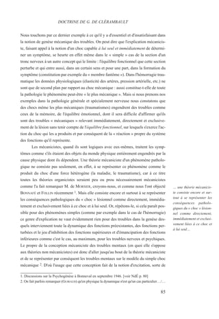 85
… une théorie mécanicis-
te consiste encore et sur-
tout à se représenter les
conséquences patholo-
giques du « choc » lésion-
nel comme directement,
immédiatement et exclusi-
vement liées à ce choc et
à lui seul…
Nous touchons par ce dernier exemple à ce qu'il y a d'essentiel et d'insatisfaisant dans
la notion de genèse mécanique des troubles. On peut dire que l'explication mécanicis-
te, faisant appel à la notion d'un choc capable à lui seul et immédiatement de détermi-
ner un symptôme, se heurte en effet même dans le « simple » cas de la section d'un
tronc nerveux à un autre concept qui le limite : l'équilibre fonctionnel que cette section
perturbe et qui entre aussi, dans un certain sens et pour une part, dans la formation du
symptôme (constitution par exemple du « membre fantôme »). Dans l'hémorragie trau-
matique les données physiologiques (élasticité des artères, pression artérielle, etc.) ne
sont que de second plan par rapport au choc mécanique : aussi constitue-t-elle de toute
la pathologie le phénomène peut-être « le plus mécanique ». Mais si nous prenons nos
exemples dans la pathologie générale et spécialement nerveuse nous constatons que
des chocs même les plus mécaniques (traumatismes) engendrent des troubles comme
ceux de la mémoire, de l'équilibre émotionnel, dont il sera difficile d'affirmer qu'ils
sont des troubles « mécaniques » relevant immédiatement, directement et exclusive-
ment de la lésion sans tenir compte de l'équilibre fonctionnel, sur lesquels s'exerce l'ac-
tion du choc qui les a produits et par conséquent de la « réaction » propre du système
des fonctions qu'il représente.
Les mécanicistes, quand ils sont logiques avec eux-mêmes, traitent les symp-
tômes comme s'ils étaient des objets du monde physique entièrement engendrés par la
cause physique dont ils dépendent. Une théorie mécaniciste d'un phénomène patholo-
gique ne consiste pas seulement, en effet, à se représenter ce phénomène comme le
produit du choc d'une force hétérogène (la maladie, le traumatisme), car à ce titre
toutes les théories organicistes seraient peu ou prou nécessairement mécanicistes
comme l'a fait remarquer M. de MORSIER, croyons-nous, et comme nous l'ont objecté
BONNAFÉ et FOLLIN récemment 1. Mais elle consiste encore et surtout à se représenter
les conséquences pathologiques du « choc » lésionnel comme directement, immédia-
tement et exclusivement liées à ce choc et à lui seul. Or, répétons-le, si cela paraît pos-
sible pour des phénomènes simples (comme par exemple dans le cas de l'hémorragie)
ce genre d'explication ne vaut évidemment rien pour des troubles dans la genèse des-
quels interviennent toute la dynamique des fonctions préexistantes, des fonctions per-
turbées et le jeu d'inhibition des fonctions supérieures et d'émancipation des fonctions
inférieures comme c'est le cas, au maximum, pour les troubles nerveux et psychiques.
Le propre de la conception mécaniciste des troubles mentaux (en quoi elle s'oppose
aux théories non mécanicistes) est donc d'aller jusqu'au bout de la théorie mécaniciste
et de se représenter par conséquent les troubles mentaux sur le modèle du simple choc
mécanique 2. D'où l'usage que cette conception fait de la notion d'excitation, sorte de
DOCTRINE DE G. DE CLÉRAMBAULT
1. Discussions sur la Psychogénèse à Bonneval en septembre 1946. [voir NdÉ p. 80]
2. On fait parfois remarquer (GUIRAUD) qu'en physique la dynamique n'est qu'un cas particulier…/…
 