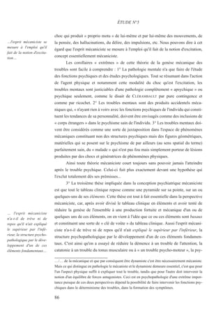 86
…l'esprit mécaniciste se
mesure à l'emploi qu'il
fait de la notion d'excita-
tion…
… l'esprit mécaniciste
n'a-t-il de trêve ni de
repos qu'il n'ait expliqué
le supérieur par l'infé-
rieur, la structure psycho-
pathologique par le déve-
loppement d'un de ces
éléments fondamentaux…
choc qui produit « proprio motu » de lui-même et par lui-même des mouvements, de
la pensée, des hallucinations, du délire, des impulsions, etc. Nous pouvons dire à cet
égard que l'esprit mécaniciste se mesure à l'emploi qu'il fait de la notion d'excitation,
concept essentiellement mécaniciste.
Les corollaires « extrêmes » de cette théorie de la genèse mécanique des
troubles sont facile à comprendre : 1° La pathologie mentale n'a que faire de l'étude
des fonctions psychiques et des études psychologiques. Tout se résumant dans l'action
de l'agent physique et notamment cette modalité du choc qu'est l'excitation, les
troubles mentaux sont justiciables d'une pathologie complètement « apsychique » ou
psychique seulement, comme le disait de CLÉRAMBAULT par pure contingence et
comme par ricochet. 2° Les troubles mentaux sont des produits accidentels méca-
niques qui, « n'ayant rien à voir» avec les fonctions psychiques de l'individu qui consti-
tuent les tendances de sa personnalité, doivent être envisagés comme des inclusions de
« corps étrangers » dans le psychisme sain de l'individu. 3° Les troubles mentaux doi-
vent être considérés comme une sorte de juxtaposition dans l'espace de phénomènes
mécaniques constituant non des structures psychiques mais des figures géométriques,
matérielles qui se posent sur le psychisme de par ailleurs (au sens spatial du terme)
parfaitement sain, du « malade » qui n'est pas fou mais simplement porteur de lésions
produites par des chocs et génératrices de phénomènes physiques.
Ainsi toute théorie mécaniciste court toujours sans pouvoir jamais l'atteindre
après le trouble psychique. Celui-ci fuit plus exactement devant une hypothèse qui
l'exclut totalement dès ses prémisses...
3° La troisième thèse impliquée dans la conception psychiatrique mécaniciste
est que tout le tableau clinique repose comme une pyramide sur sa pointe, sur un ou
quelques-uns de ses éléments. Cette thèse est tout à fait essentielle dans la perspective
mécaniciste, car, après avoir divisé le tableau clinique en éléments et avoir tenté de
réduire la genèse de l'ensemble à une production fortuite et mécanique d'un ou de
quelques uns de ces éléments, on en vient à l'idée que ce ou ces éléments sont basaux
et constituent une sorte de « clé de voûte » du tableau clinique. Aussi l'esprit mécani-
ciste n'a-t-il de trêve ni de repos qu'il n'ait expliqué le supérieur par l'inférieur, la
structure psychopathologique par le développement d'un de ces éléments fondamen-
taux. C'est ainsi qu'on a essayé de réduire la démence à un trouble de l'attention, la
catatonie à un trouble du tonus musculaire ou à « un trouble psycho-moteur », la psy-
ÉTUDE N°5
…/… de la mécanique et que par conséquent être dynamiste c'est être nécessairement mécaniste.
Mais ce qui distingue en pathologie le mécaniste et le dynamiste demeure essentiel, c'est que pour
l'un l'aspect physique suffit à expliquer tout le trouble, tandis que pour l'autre doit intervenir la
notion d'un équilibre de forces antagonistes. Ceci est en psychopathologie d'une extrême impor-
tance puisque de ces deux perspectives dépend la possibilité de faire intervenir les fonctions psy-
chiques dans le déterminisme des troubles, dans la formation des symptômes.
 
