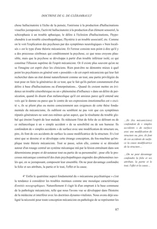 chose hallucinatoire à l'écho de la pensée, l'onirisme à la production d'hallucinations
visuelles juxtaposées, l'activité hallucinatoire à la production d'un élément sensoriel, la
schizophasie à un trouble aphasique, le délire à l'éclosion d'hallucinations, l'hypo-
chondrie à un trouble cénesthopathique, l'hystérie à un trouble associatif, etc. Comme
on le voit l'explication des psychoses par des symptômes neurologiques « bien locali-
sés » est le type d'une théorie mécaniciste. Et l'erreur consiste non point à dire qu'il y
a des processus cérébraux qui conditionnent la psychose, ce que nous croyons plau-
sible, mais que la psychose se développe à partir d'un trouble inférieur isolé, ce qui
constitue l'illusion suprême de l'esprit mécaniciste. Or il existe plus souvent qu'on ne
se l'imagine cet esprit chez les cliniciens. Rien peut-être ne démontre mieux à quel
point les psychiatres en général sont « possédés » de cet esprit mécaniciste qui leur fait
rechercher dans un état donné naturellement comme un tout, une partie privilégiée du
tout pour en faire la génératrice de ce tout, que le fait qu'ils parlent constamment d'un
délire à base d'hallucinations ou d'interprétations... Quand ils croient mettre en évi-
dence un trouble cénesthésique ou un « phénomène d'influence » dans un délire de per-
sécution, quand ils disent d'un mélancolique qu'il est anxieux parce qu'il entend une
voix qui le damne ou parce que le centre de ses expressions émotionnelles est « exci-
té », ils se plient plus ou moins consciemment aux exigences de cette thèse fonda-
mentale du mécanicisme, ils oublient ou semblent ne pas voir que ces symptômes
réputés générateurs ne sont eux-mêmes qu'un aspect, que la résultante du trouble glo-
bal qui étreint l'esprit de leur malade. Ils réduisent l'état de folie de ce délirant ou de
ce mélancolique à un « simple accident » de sa sensibilité ou de son humeur. Ils
confondent de « simples accidents » de surface avec une modification de structure ou,
pire, ils font de ces accidents de surface la cause modificatrice de la structure. Et c'est
ainsi que se dessine et se développe cette étrange conception, du fou-machine qu'im-
plique toute théorie mécaniciste. Tout se passe, selon elle, comme si se déroulait
autour d'un rouage central un système mécanique mû par la lésion entraînant dans son
déterminisme propre et dévastateur tout ou partie de sa personnalité ; pour elle le pro-
cessus mécanique constructif des états psychopathiques engendre des phénomènes iso-
lés qui, en se juxtaposant, composent leur ensemble. On ne peut davantage confondre
la folie et ses attributs, la partie et le tout, l'effet et la cause.
4° Enfin le quatrième aspect fondamental du « mécanisme psychiatrique » c'est
la tendance à considérer les troubles mentaux comme une mosaïque caractéristique
d'entités nosographiques. Naturellement il s'agit là d'un emprunt à la base commune
de la pathologie mécaniciste, telle que nous l'avons vue se développer dans l'histoire
de la médecine et interférer avec les doctrines dynamo-vitalistes. Nous avons déjà sou-
ligné la nécessité pour toute conception mécaniciste en pathologie de se représenter les
DOCTRINE DE G. DE CLÉRAMBAULT
…Ils (les mécanicistes)
confondent de « simples
accidents » de surface
avec une modification de
structure ou, pire, ils font
de ces accidents de surfa-
ce la cause modificatrice
de la structure…
…On ne peut davantage
confondre la folie et ses
attributs, la partie et le
tout, l'effet et la cause…
87
 