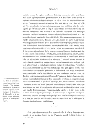88
…La maladie est considé-
rée dans un tel système,
comme une sorte de corps
étranger, d'être toujours
semblable à lui-même et
toujours capable de com-
muniquer à l'organisme,
de lui « coller », de faire
passer en lui, sa nature
spéciale et pathognomo-
nique…
maladies comme des espèces absolument distinctes, comme des entités spécifiques.
Nous avons également montré que la naissance de la Psychiatrie à une époque où
régnait le mécanisme antihippocratique du XIXe
siècle, l'avait tout naturellement orien-
tée vers l'isolement nosographique d'entités. C'est ainsi, et pour cette raison qui méri-
tait d'être approfondie, que le travail des psychiatres s'est modelé sur celui des patho-
logistes qui ont considéré, tout au long du siècle dernier, les formes particulières des
maladies comme des « êtres de raison », des « entités ». Seulement, si en pathologie
interne les « maladies » se prêtent encore relativement bien à ce découpage et à l'iso-
lement des formes, l'application du procédé à la Psychiatrie ne pouvait pas manquer de
prendre un caractère presque dérisoire. Aux yeux mêmes des autres médecins (qui
pourtant poursuivent le même travail d'isolement des entités) les psychiatres « décou-
vrant » des maladies mentales comme « le délire de persécution », etc... ont été et sont
plus ou moins finement raillés. Si ceux qui se livrent à ces critiques n'ont guère le droit
de les formuler généralement, il n'en reste pas moins qu'elles sont fondée et qu'il faut
en tenir compte. Nous sommes, peut-être, nous, autorisés à nous les permettre, dans la
mesure même où nous avons fait le procès du mécanicisme en général avant de faire
celui du mécanicisme psychiatrique en particulier. S'imaginer l'esprit découpé en
petites facultés particulières, qu'un processus cérébral mécaniquement abolit ou exci-
te de telle sorte qu'il se produit des symptômes partiels et fondamentaux, c'est se faire
nécessairement une idée du processus pathologique telle qu'il apparaît comme créa-
teur, formateur de symptômes particuliers et bien distincts, c'est-à-dire pathognomo-
niques. A l'inverse en effet d'une doctrine que nous préciserons plus loin et qui voit
dans tout processus morbide une modification de l'organisme et de ses fonctions, appe-
lant une réaction du tempérament et de la personnalité psychique, la conception méca-
niciste, qui attribue tout au processus mécanique, tend nécessairement à lui conférer
l'autonomie même d'une nature spécifique. La maladie est considérée dans un tel sys-
tème, comme une sorte de corps étranger, d'être toujours semblable à lui-même et tou-
jours capable de communiquer à l'organisme, de lui « coller », de faire passer en lui,
sa nature spéciale et pathognomonique. Et c'est ainsi que le psychiatre classique et
mécaniciste (toujours obsédé par la magnifique mais assez mal comprise découverte
de la paralysie générale) s'oriente sans cesse et nécessairement vers la prospection de
formes et d'entités toujours plus distinctes.
*
* *
Cette conception mécaniciste de la psychiatrie, fille de celle de WERNICKE, a été
poussée à son extrême limite par un Psychiatre génial GAÉTAN GATIAN de
CLÉRAMBAULT.
ÉTUDE N°5
 