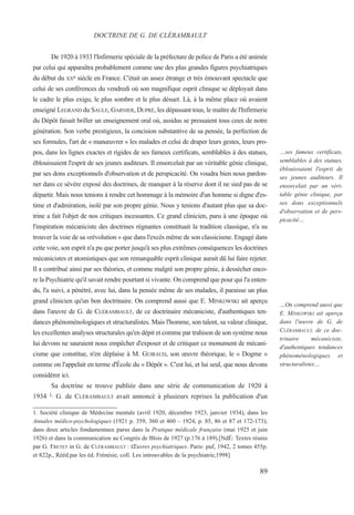 89
…ses fameux certificats,
semblables à des statues,
éblouissaient l'esprit de
ses jeunes auditeurs. Il
ensorcelait par un véri-
table génie clinique, par
ses dons exceptionnels
d'observation et de pers-
picacité…
…On comprend aussi que
E. MINKOWSKI ait aperçu
dans l'œuvre de G. de
CLÉRAMBAULT, de ce doc-
trinaire mécaniciste,
d'authentiques tendances
phénoménologiques et
structuralistes…
De 1920 à 1933 l'Infirmerie spéciale de la préfecture de police de Paris a été animée
par celui qui apparaîtra probablement comme une des plus grandes figures psychiatriques
du début du XXe siècle en France. C'était un assez étrange et très émouvant spectacle que
celui de ses conférences du vendredi où son magnifique esprit clinique se déployait dans
le cadre le plus exigu, le plus sombre et le plus désuet. Là, à la même place où avaient
enseigné LEGRAND du SAULE, GARNIER, DUPRÉ, les dépassant tous, le maître de l'Infirmerie
du Dépôt faisait briller un enseignement oral où, assidus se pressaient tous ceux de notre
génération. Son verbe prestigieux, la concision substantive de sa pensée, la perfection de
ses formules, l'art de « manœuvrer » les malades et celui de draper leurs gestes, leurs pro-
pos, dans les lignes exactes et rigides de ses fameux certificats, semblables à des statues,
éblouissaient l'esprit de ses jeunes auditeurs. Il ensorcelait par un véritable génie clinique,
par ses dons exceptionnels d'observation et de perspicacité. On voudra bien nous pardon-
ner dans ce sévère exposé des doctrines, de manquer à la réserve dont il ne sied pas de se
départir. Mais nous tenions à rendre cet hommage à la mémoire d'un homme si digne d'es-
time et d'admiration, isolé par son propre génie. Nous y tenions d'autant plus que sa doc-
trine a fait l'objet de nos critiques incessantes. Ce grand clinicien, paru à une époque où
l'inspiration mécaniciste des doctrines régnantes constituait la tradition classique, n'a su
trouver la voie de sa «révolution » que dans l'excès même de son classicisme. Engagé dans
cette voie, son esprit n'a pu que porter jusqu'à ses plus extrêmes conséquences les doctrines
mécanicistes et atomistiques que son remarquable esprit clinique aurait dû lui faire rejeter.
Il a contribué ainsi par ses théories, et comme malgré son propre génie, à dessécher enco-
re la Psychiatrie qu'il savait rendre pourtant si vivante. On comprend que pour qui l'a enten-
du, l'a suivi, a pénétré, avec lui, dans la pensée même de ses malades, il paraisse un plus
grand clinicien qu'un bon doctrinaire. On comprend aussi que E. MINKOWSKI ait aperçu
dans l'œuvre de G. de CLÉRAMBAULT, de ce doctrinaire mécaniciste, d'authentiques ten-
dances phénoménologiques et structuralistes. Mais l'homme, son talent, sa valeur clinique,
les excellentes analyses structurales qu'en dépit et comme par trahison de son système nous
lui devons ne sauraient nous empêcher d'exposer et de critiquer ce monument de mécani-
cisme que constitue, n'en déplaise à M. GUIRAUD, son œuvre théorique, le « Dogme »
comme on l'appelait en terme d'École du « Dépôt ». C'est lui, et lui seul, que nous devons
considérer ici.
Sa doctrine se trouve publiée dans une série de communication de 1920 à
1934 1. G. de CLÉRAMBAULT avait annoncé à plusieurs reprises la publication d'un
DOCTRINE DE G. DE CLÉRAMBAULT
1. Société clinique de Médecine mentale (avril 1920, décembre 1923, janvier 1934), dans les
Annales médico-psychologiques (1921 p. 359, 360 et 460 – 1924, p. 85, 86 et 87 et 172-173);
dans deux articles fondamentaux parus dans la Pratique médicale française (mai 1925 et juin
1926) et dans la communication au Congrès de Blois de 1927 (p.176 à 189).[NdÉ: Textes réunis
par G. FRETET in G. de CLÉRAMBAULT : Œuvres psychiatriques. Paris: puf, 1942, 2 tomes 455p.
et 822p., Rééd.par les éd. Frénésie, coll. Les introuvables de la psychiatrie,1998]
 