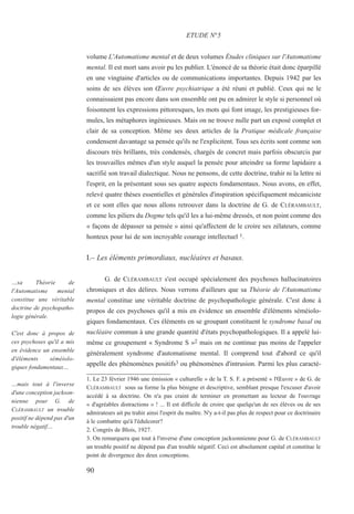 volume L'Automatisme mental et de deux volumes Études cliniques sur l'Automatisme
mental. Il est mort sans avoir pu les publier. L'énoncé de sa théorie était donc éparpillé
en une vingtaine d'articles ou de communications importantes. Depuis 1942 par les
soins de ses élèves son Œuvre psychiatrique a été réuni et publié. Ceux qui ne le
connaissaient pas encore dans son ensemble ont pu en admirer le style si personnel où
foisonnent les expressions pittoresques, les mots qui font image, les prestigieuses for-
mules, les métaphores ingénieuses. Mais on ne trouve nulle part un exposé complet et
clair de sa conception. Même ses deux articles de la Pratique médicale française
condensent davantage sa pensée qu'ils ne l'explicitent. Tous ses écrits sont comme son
discours très brillants, très condensés, chargés de concret mais parfois obscurcis par
les trouvailles mêmes d'un style auquel la pensée pour atteindre sa forme lapidaire a
sacrifié son travail dialectique. Nous ne pensons, de cette doctrine, trahir ni la lettre ni
l'esprit, en la présentant sous ses quatre aspects fondamentaux. Nous avons, en effet,
relevé quatre thèses essentielles et générales d'inspiration spécifiquement mécaniciste
et ce sont elles que nous allons retrouver dans la doctrine de G. de CLÉRAMBAULT,
comme les piliers du Dogme tels qu'il les a lui-même dressés, et non point comme des
« façons de dépasser sa pensée » ainsi qu'affectent de le croire ses zélateurs, comme
honteux pour lui de son incroyable courage intellectuel 1.
I.– Les éléments primordiaux, nucléaires et basaux.
G. de CLÉRAMBAULT s'est occupé spécialement des psychoses hallucinatoires
chroniques et des délires. Nous verrons d'ailleurs que sa Théorie de l'Automatisme
mental constitue une véritable doctrine de psychopathologie générale. C'est donc à
propos de ces psychoses qu'il a mis en évidence un ensemble d'éléments séméiolo-
giques fondamentaux. Ces éléments en se groupant constituent le syndrome basal ou
nucléaire commun à une grande quantité d'états psychopathologiques. Il a appelé lui-
même ce groupement « Syndrome S »2 mais on ne continue pas moins de l'appeler
généralement syndrome d'automatisme mental. Il comprend tout d'abord ce qu'il
appelle des phénomènes positifs3 ou phénomènes d'intrusion. Parmi les plus caracté-
1. Le 23 février 1946 une émission « culturelle » de la T. S. F. a présenté « l'Œuvre » de G. de
CLÉRAMBAULT sous sa forme la plus bénigne et descriptive, semblant presque l'excuser d'avoir
accédé à sa doctrine. On n'a pas craint de terminer en promettant au lecteur de l'ouvrage
« d'agréables distractions » ! ... Il est difficile de croire que quelqu'un de ses élèves ou de ses
admirateurs ait pu trahir ainsi l'esprit du maître. N'y a-t-il pas plus de respect pour ce doctrinaire
à le combattre qu'à l'édulcorer?
2. Congrès de Blois, 1927.
3. On remarquera que tout à l'inverse d'une conception jacksonnienne pour G. de CLÉRAMBAULT
un trouble positif ne dépend pas d'un trouble négatif. Ceci est absolument capital et constitue le
point de divergence des deux conceptions.
ETUDE N°5
…sa Théorie de
l'Automatisme mental
constitue une véritable
doctrine de psychopatho-
logie générale.
C'est donc à propos de
ces psychoses qu'il a mis
en évidence un ensemble
d'éléments séméiolo-
giques fondamentaux…
…mais tout à l'inverse
d'une conception jackson-
nienne pour G. de
CLÉRAMBAULT un trouble
positif ne dépend pas d'un
trouble négatif…
90
 