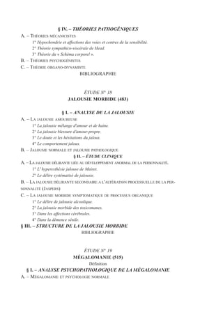 § IV. – THÉORIES PATHOGÉNIQUES
A. – THÉORIES MÉCANICISTES
1° Hypochondrie et affections des voies et centres de la sensibilité.
2° Théorie sympathico-viscérale de Head.
3° Théorie du « Schéma corporel ».
B. – THÉORIES PSYCHOGÉNISTES
C. – THÉORIE ORGANO-DYNAMISTE
BIBLIOGRAPHIE
ÉTUDE N° 18
JALOUSIE MORBIDE (483)
§ I. – ANALYSE DE LA JALOUSIE
A. – LA JALOUSIE AMOUREUSE
1° La jalousie mélange d'amour et de haine.
2° La jalousie blessure d'amour-propre.
3° Le doute et les hésitations du jaloux.
4° Le comportement jaloux.
B. – JALOUSIE NORMALE ET JALOUSIE PATHOLOGIQUE
§ II. – ÉTUDE CLINIQUE
A. – LA JALOUSIE DÉLIRANTE LIÉE AU DÉVELOPPEMENT ANORMAL DE LA PERSONNALITÉ.
1° L' hyperesthésie jalouse de Mairet.
2° Le délire systématisé de jalousie.
B. – LA JALOUSIE DÉLIRANTE SECONDAIRE A L'ALTÉRATION PROCESSUELLE DE LA PER-
SONNALITÉ (JASPERS)
C. – LA JALOUSIE MORBIDE SYMPTOMATIQUE DE PROCESSUS ORGANIQUE
1° Le délire de jalousie alcoolique.
2° La jalousie morbide des toxicomanes.
3° Dans les affections cérébrales.
4° Dans la démence sénile.
§ III. – STRUCTURE DE LA JALOUSIE MORBIDE
BIBLIOGRAPHIE
ÉTUDE N° 19
MÉGALOMANIE (515)
Définition
§ I. – ANALYSE PSYCHOPATHOLOGIQUE DE LA MÉGALOMANIE
A. – MÉGALOMANIE ET PSYCHOLOGIE NORMALE
 
