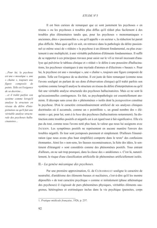 Il est bien curieux de remarquer que ce sont justement les psychoses « en
réseau » ou les psychoses à troubles plus diffus qu'il réduit plus facilement à des
troubles plus élémentaires tandis que, pour les psychoses « monomaniaques »
anciennes, dites « passionnelles », ou qu'il appelle « en secteur », la réduction lui parait
plus difficile. Mais quoi qu'il en soit, on retrouve dans la pathologie du délire passion-
nel ce même souci de « réduire » la psychose à un élément fondamental, ou plus exac-
tement à une multiplicité, à une véritable pullulation d'éléments fondamentaux. Il suffit
de se rapporter à ces principaux travaux pour saisir sur le vif ce travail incessant d'ana-
lyse qui pulvérise le tableau clinique et « réduit » le délire à une poussière d'hallucina-
tions, les psychoses vésaniques à une myriade d'atomes et d'électrons « basaux ». Pour
lui, la psychose est une « mosaïque », une « chaîne », toujours une figure composée de
points. Telle est l'exigence de sa doctrine. Il est juste de faire remarquer (comme nous
l'avons souligné en parlant de ses dons d'observation clinique) qu'il trahit parfois son
système comme lorsqu'il analyse la structure en réseau du délire d'interprétation ou qu'il
fait une véritable analyse structurale des psychoses hallucinatoires. Mais ce ne sont là
qu'occasionnelles contingences. En fait, sa psychopathologie est essentiellement ato-
miste. Il découpe sans cesse des « phénomènes » isolés dont la juxtaposition constitue
la psychose. D'où le caractère extraordinairement artificiel de ses analyses cliniques
doctrinales où il accumule, comme un « pointilliste », un grand nombre des « élé-
ments » qui, pour lui, sont à la base des psychoses (hallucinations notamment). Sa dis-
tinction entre troubles positifs et négatifs est à cet égard tout à fait significative. Elle n'a
pas du tout, comme nous l'avons noté plus haut, la valeur que nous lui assignons avec
JACKSON. Les symptômes positifs ne représentent en aucune manière l'envers des
troubles négatifs. Ils leur sont juxtaposés purement et simplement. D'ailleurs l'énumé-
ration (que nous avons plus haut simplifiée) comporte dans le texte1 des confusions
étonnantes. Ainsi les « non-sens, les fausses reconnaissances, la fuite des idées, le sen-
timent d'étrangeté » sont considérés comme des phénomènes positifs. Tous entrant
d'ailleurs, on ne sait trop pourquoi, dans la classe des « anidéismes ». C'est là, naturel-
lement, le risque d'une classification artificielle de phénomènes artificiellement isolés.
II.– La genèse mécanique des psychoses.
Par une première approximation, G. de CLÉRAMBAULT souligne le caractère de
neutralité, d'anidéisme des éléments basaux et nucléaires, c'est-à-dire qu'il les montre
dépouillés « de tout caractère psychique » comme si initialement (phase athématique
des psychoses) il s'agissait de purs phénomènes physiques, véritables éléments sau-
grenus, hétérogènes et extrinsèques inclus dans la vie psychique (parasites, corps
1. Pratique médicale française, 1926, p. 237.
ETUDE N°5
…Pour lui, la psychose
est une « mosaïque », une
« chaine », toujours une
figure composée de
points. Telle est l'exigence
de sa doctrine…
…et il trahit parfois son
système comme lorsqu'il
analyse la structure en
réseau du délire d'inte-
prétation ou qu'il fait une
véritable analyse structu-
rale des psychoses hallu-
cinatoires…
92
 