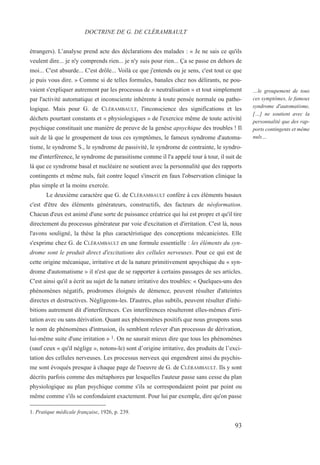 étrangers). L’analyse prend acte des déclarations des malades : « Je ne sais ce qu'ils
veulent dire... je n'y comprends rien... je n'y suis pour rien... Ça se passe en dehors de
moi... C'est absurde... C'est drôle... Voilà ce que j'entends ou je sens, c'est tout ce que
je puis vous dire. » Comme si de telles formules, banales chez nos délirants, ne pou-
vaient s'expliquer autrement par les processus de « neutralisation » et tout simplement
par l'activité automatique et inconsciente inhérente à toute pensée normale ou patho-
logique. Mais pour G. de CLÉRAMBAULT, l'inconscience des significations et les
déchets pourtant constants et « physiologiques » de l'exercice même de toute activité
psychique constituait une manière de preuve de la genèse apsychique des troubles ! Il
suit de là que le groupement de tous ces symptômes, le fameux syndrome d'automa-
tisme, le syndrome S., le syndrome de passivité, le syndrome de contrainte, le syndro-
me d'interférence, le syndrome de parasitisme comme il l'a appelé tour à tour, il suit de
là que ce syndrome basal et nucléaire ne soutient avec la personnalité que des rapports
contingents et même nuls, fait contre lequel s'inscrit en faux l'observation clinique la
plus simple et la moins exercée.
Le deuxième caractère que G. de CLÉRAMBAULT confère à ces éléments basaux
c'est d'être des éléments générateurs, constructifs, des facteurs de néoformation.
Chacun d'eux est animé d'une sorte de puissance créatrice qui lui est propre et qu'il tire
directement du processus générateur par voie d'excitation et d'irritation. C'est là, nous
l'avons souligné, la thèse la plus caractéristique des conceptions mécanicistes. Elle
s'exprime chez G. de CLÉRAMBAULT en une formule essentielle : les éléments du syn-
drome sont le produit direct d'excitations des cellules nerveuses. Pour ce qui est de
cette origine mécanique, irritative et de la nature primitivement apsychique du « syn-
drome d'automatisme » il n'est que de se rapporter à certains passages de ses articles.
C'est ainsi qu'il a écrit au sujet de la nature irritative des troubles: « Quelques-uns des
phénomènes négatifs, prodromes éloignés de démence, peuvent résulter d'atteintes
directes et destructives. Négligeons-les. D'autres, plus subtils, peuvent résulter d'inhi-
bitions autrement dit d'interférences. Ces interférences résulteront elles-mêmes d'irri-
tation avec ou sans dérivation. Quant aux phénomènes positifs que nous groupons sous
le nom de phénomènes d'intrusion, ils semblent relever d'un processus de dérivation,
lui-même suite d'une irritation » 1. On ne saurait mieux dire que tous les phénomènes
(sauf ceux « qu'il néglige », notons-le) sont d’origine irritative, des produits de l’exci-
tation des cellules nerveuses. Les processus nerveux qui engendrent ainsi du psychis-
me sont évoqués presque à chaque page de l'oeuvre de G. de CLÉRAMBAULT. Ils y sont
décrits parfois comme des métaphores par lesquelles l'auteur passe sans cesse du plan
physiologique au plan psychique comme s'ils se correspondaient point par point ou
même comme s'ils se confondaient exactement. Pour lui par exemple, dire qu'on passe
1. Pratique médicale française, 1926, p. 239.
DOCTRINE DE G. DE CLÉRAMBAULT
…le groupement de tous
ces symptômes, le fameux
syndrome d'automatisme,
[…] ne soutient avec la
personnalité que des rap-
ports contingents et même
nuls…
93
 