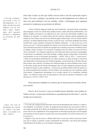 d'une idée à l'autre ou dire que l'influx nerveux dérive sont des expressions équiva-
lentes. C'est cette « analogie » qui préside à tous ses développements sur ce thème, de
telle sorte qu'en définitive c'est un véritable « délire » histologique qu'il superpose
purement et simplement au psychisme du délirant :
« Donc l'irritation supposée irradie par cycles préformés : autrement dit des associations
physiologiques servent du courant dans quelque mesure comme directions préférentielles. Une
phrase complète, soit pourvue, soit dépourvue de sens, suscite une autre phrase complète et un
dialogue à se constituer. Le courant tourne dans des anneaux intriqués, passant quelquefois par
forçage de l'un à l'autre, tout circuit nouvellement gagné restant acquis ; de là un réseau toujours
croissant ; lui-même dépend d'autres réseaux et ainsi de suite. L'extension graduelle des réseaux
de dérivation a pour corollaire l'extension de l'idéation artificielle : ce sont là deux faces d'un
même processus1. L'extension graduelle des réseaux (c'est-à-dire des zones d'influence de chaque
foyer d'irritation) rencontre en chemin des agrégats tous constitués (souvenirs et tendances) qu'el-
le englobe, exalte et s'annexe. Ces souvenirs et tendances bien loin d'être à la source de la psy-
chose sont passifs : ils y figurent seulement au titre d'inclusion dans le processus neurologique.
La dérivation a ses habitudes. Tout influx morbide se diffuse surtout en descendant ; la dérivation
ascensionnelle est rare et n'est jamais que partielle... ! (P.M.F. 1926, p. 247) ». - Lisons encore :
« Dans les raisonnements hallucinatoires ces mêmes processus et coups de temps se retrouvent,
mais déclenchés et entretenus par une irritation organique ; ils deviennent de ce fait plus intenses,
plus continus, plus extensifs. L'irritation non seulement élargit ses zones d'influence mais s'avan-
ce elle-même, portée par des lésions histologiques dans un trajet serpigineux projetant des pru-
rits dispersés de plus en plus confluents... Le processus qui primitivement exalte des points iso-
lés exalte actuellement des systèmes ; des lots d'idées sont constitués qui vont s'exploiter comme
d'eux-mêmes. L'organisation automatique est un résultat naturel de la constitution cérébrale
même... Les lésions en cause sont, au moins pour les zones qui les entourent, stimulantes et non
destructives » (P. M. F. 1926, P. 251)
Nous pourrions multiplier ces citations que le lecteur pourra lui-même choisir
avec facilité…
Pour G. de CLÉRAMBAULT tous ces troubles basaux identifiés à des troubles de
l'influx nerveux, ces processus d'irritation et secondairement de dérivation 2, sont des
troubles de la chronaxie :
1. C'est nous qui soulignons pour bien noter cette sorte de paralogisme qui consiste à « réaliser »
une métaphore, à la prendre à la lettre. Si quelqu'un pouvait penser que nous tenons à offrir ici
une image caricaturale de la théorie de l'automatisme mental, nous le prions de se rapporter aux
textes et de les lire complètement. Nous soupçonnons en effet beaucoup des plus fervents adeptes
de la doctrine de n'avoir jamais lu comme nous avons nous-mêmes lu et relu les travaux de G. de
CLÉRAMBAULT.
2. Malgré ce que nous lui avons vu affirmer plus haut, à savoir que c'était le processus d'irrita-
tion qui est majeur et primitif, il parle constamment de dérivation, sans doute pour préparer
l'identification des troubles avec des troubles chronaxiques.
ETUDE N°5
…C'est cette « analogie »
qui préside à tous ses
développements sur ce
thème, de telle sorte qu'en
définitive c'est un véri-
table « délire » histolo-
gique qu'il superpose
purement et simplement
au psychisme du déli-
rant…
…notons cette sorte de
paralogisme qui consiste
à « réaliser » une méta-
phore, à la prendre à la
lettre… (note 1)
94
 