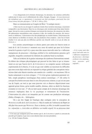 « Les changements de la formule chronaxique, les dystonies, les syntonies artificielles
cadrent pour le mieux avec le débordement des influx, frayages, forçages : iIs nous fournissent
des métaphores qui, se superposant si exactement aux faits psychiques, pourraient bien être
l'exact énoncé des faits physiques » 1 (P. M. F. 1926, p. 261).
Dans sa communication au Congrès de Blois 2 il souligne encore :
« Dans tous les cas envisagés le syndrome résulte d'une incitation mécanique, exactement
comparable à une électrisation. Dans les cas chroniques cette incitation part d'une épine histolo-
gique. Suivant les zones ou points d'attaques surviennent des émotions, des sensations, des idées,
des phénomènes intermédiaires entre sensation et idée, des troubles du caractère, des mouve-
ments et inhibitions. L'électrisation d'un filet périphérique un résultat linéaire, l'électrisation des
zones idéatives se distribue en réseaux, elle sera productive d'un complexe : entre l'un et l'autre
résultat il n'y aura pas plus de différence qu'entre une étincelle isolée et un jeu de tubes de
GEISSLER. »
Ces extraits caractéristiques et choisis parmi cent autres de l'œuvre écrite et
orale de G. de CLÉRAMBAULT montrent avec assez de netteté que pour lui la lésion
moud de la pensée et qu'il n'y a pour ainsi dire aucun intervalle entre les « inflexions
serpigineuses du processus » électrique cérébral et les néoformations parasites qu'il
engendre, lesquelles constituent les éléments du syndrome basal ou nucléaire.
Telle est la théorie de la genèse mécanique du syndrome d'automatisme mental.
En dehors des critiques physiologiques qui peuvent lui être faites et qui se résume-
raient en ceci que l'œuvre de G. de CLÉRAMBAULT ne comporte aucune vérification
expérimentale de la théorie, il va de soi que sont valables au maximum les difficultés
que nous avons déjà soulevées en exposant la critique générale des conceptions méca-
nicistes dont cette théorie constitue une manière de « comble », un maximum. Elle se
heurte notamment à ces trois critiques : 1° Ce n'est qu'une explication purement ver-
bale, simple paraphrase neurologique d'une analyse atomistique ; 2° elle utilise le
concept d'excitation nerveuse dans le sens d'un processus créateur, ce qui est une pure
vue de l'esprit, car tout ce que nous pouvons voir et observer objectivement nous
apprend qu'une lésion, qu'un trouble modifie, diminue, altère ou abolit les fonctions
existantes et c'est tout ; 3° elle ne tient aucun compte de la structure dynamique des
instances impliquées dans la vie psychique et notamment de l'inconscient.
L'intervention de celui-ci est interprétée par lui comme une production mécanique
d'idées, d'images, etc… hétérogènes.
On a pu être frappé de l'analogie déjà soulignée entre la conception de
WERNICKE et celle de G. de CLÉRAMBAULT. Mais le maître de l’infirmerie du Dépôt est
allé plus loin encore que WERNICKE. Pour ce dernier, en effet, le trouble essentiel était
la « séjonction », c'est-à-dire en définitive un trouble négatif, lié au processus dont
1. C'est nous qui soulignons pour bien montrer que G. de CLÉRAMBAULT paraît ici conscient du
procédé qu'il emploie et que nous avons dénoncé dans une note précédente.
2. p. 182 des Comptes Rendus.
DOCTRINE DE G. DE CLÉRAMBAULT
…il n'y a pour ainsi dire
aucun intervalle entre les
« inflexions serpigineuses
du processus » électrique
cérébral et les néoforma-
tions parasites qu'il
engendre…
95
 