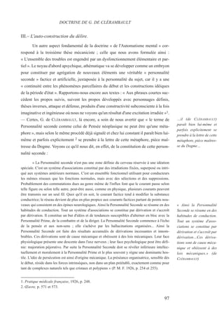 III.– L'auto-construction du délire.
Un autre aspect fondamental de la doctrine « de l'Automatisme mental » cor-
respond à la troisième thèse mécaniciste ; celle que nous avons formulée ainsi :
« L'ensemble des troubles est engendré par un dysfonctionnement élémentaire et par-
tiel ». Le noyau d'abord apsychique, athématique va se développer comme un embryon
pour constituer par agrégation de nouveaux éléments une véritable « personnalité
seconde » factice et artificielle, juxtaposée à la personnalité du sujet, car il y a une
« continuité entre les phénomènes parcellaires du début et les constructions idéiques
de la période d'état ». Rapportons-nous encore aux textes : « Aux phrases courtes suc-
cèdent les propos suivis, suivent les propos développés avec personnages définis,
thèses inverses, attaque et défense, produits d'une constructivité subconsciente à la fois
imaginative et ingénieuse où nous ne voyons qu'un résultat d'une excitation irradiée »1.
— Certes, G. de CLÉRAMBAULT, là encore, a soin de nous avertir que « le terme de
Personnalité seconde comme celui de Pensée néoplasique ne peut être qu'une méta-
phore », mais selon le même procédé déjà signalé et chez lui constant il paraît bien lui-
même et parfois explicitement 2 se prendre à la lettre de cette métaphore, pièce maî-
tresse du Dogme. Voyons ce qu'il nous dit, en effet, de la constitution de cette person-
nalité seconde :
« La Personnalité seconde n'est pas une zone définie du cerveau réservée à une idéation
spéciale. C'est un système d'associations constitué par des irradiations fixées, superposé ou intri-
qué aux systèmes antérieurs normaux. C'est un ensemble fonctionnel utilisant pour conducteurs
les mêmes réseaux que les fonctions normales, mais avec des sélections et des suppressions.
Probablement des commutations dues au genre même de l'influx font que le courant passe selon
telle figure ou selon telle autre, peut-être aussi, comme en physique, plusieurs courants peuvent
être transmis sur un seul fil. Quoi qu'il en soit, le courant factice tend à modifier la substance
conductrice; le réseau devient de plus en plus propice aux courants factices partant de points nou-
veaux qui consistent en des épines neurologiques. Ainsi la Personnalité Seconde se résume en des
habitudes de conduction. Tout un système d'associations se constitue par dérivation et s'accroît
par dérivation. Il constitue un but d'idées et de tendances susceptibles d'alterner en bloc avec la
Personnalité Prime, de la combattre et de la diriger. La Personnalité Seconde commence à l'écho
de la pensée et aux non-sens ; elle s'achève par les hallucinations organisées... Ainsi la
Personnalité Seconde est faite des résultats accumulés de dérivations incessantes et innom-
brables. Ces dérivations sont de cause mécanique et obéissent à des lois mécaniques. Leur face
physiologique présente une descente dans l'axe nerveux ; leur face psychologique peut être défi-
nie: majoration péjorative. Par suite la Personnalité Seconde doit se révéler inférieure intellec-
tuellement et moralement à la Personnalité Prime et le plus souvent y règne une dominante hos-
tile. L'idée de persécution est ainsi d'origine mécanique. La préséance organisatrice, sensible dès
le début, réside dans les forces intrinsèques, non dans un plan préétabli, exactement comme pour
tant de complexes naturels tels que cristaux et polypiens » (P. M. F. 1926, p. 254 et 255).
1. Pratique médicale française, 1926, p. 248.
2. Œuvre, p. 571 et 573.
DOCTRINE DE G. DE CLÉRAMBAULT
…il (de CLÉRAMBAULT)
paraît bien lui-même et
parfois explicitement se
prendre à la lettre de cette
métaphore, pièce maîtres-
se du Dogme…
« Ainsi la Personnalité
Seconde se résume en des
habitudes de conduction.
Tout un système d'asso-
ciations se constitue par
dérivation et s'accroît par
dérivation…Ces dériva-
tions sont de cause méca-
nique et obéissent à des
lois mécaniques.» (de
CLÉRAMBAULT)
97
 