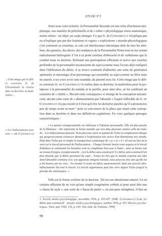 Ainsi nous voici éclairés: la Personnalité Seconde est une sorte d'inclusion néo-
plasique, une manière de polichinelle et de « robot » physiologique sinon anatomique,
moins même : un objet, un corps étranger. Ce que G. de CLÉRAMBAULT n'explique pas
ou n'explique que par des lointaines et vagues « explications » pseudo-physiologiques
c'est comment se constitue, se crée cet interlocuteur mécanique doté de tous les attri-
buts, des pensées, des désirs, des tendances de la Personnalité Prime tout en lui restant
radicalement hétérogène. C'est à ce point extrême d'obscurité et de verbalisme que le
conduit toute sa doctrine. Refusant une participation efficiente et active aux couches
profondes de la personnalité inconsciente du sujet (comme nous l'avons déjà souligné)
dans l'édification du délire, il se trouve contraint d'admettre une sorte de génération
spontanée et mécanique d'un personnage qui ressemble au sujet comme un frère mais
ne saurait, à ses yeux avoir sans scandale, de parenté avec lui. Cette image que le déli-
re construit, G. DE CLÉRAMBAULT la réalise dans sa doctrine, la matérialise pour la jux-
taposer à la personnalité du malade et la justifie, pour ainsi dire, en lui conférant un
caractère de « réalité ». Devant cette conséquence si étrange de la conception mécani-
ciste, devant cette sorte de « démonstration par l'absurde » l'esprit inflexible de G. DE
CLÉRAMBAULT n'a pas reculé et il n'est qu'à lire les dernières paroles qu’il a prononcées
peu de temps avant sa mort 1 pour se convaincre de la place que tenait cette concep-
tion dans sa doctrine et dans ses définitives cogitations. En voici quelques passages
caractéristiques :
« La pensée extrapersonnelle est inférieure à l'idéation personnelle. Elle est plus proche
de la Démence : elle représente la forme mentale qui sera dans plusieurs années celle du mala-
de... Les hallucinations pensent. Nous pouvons saisir en partant de l'écho la complication idéique
qui progressivement extensive aboutira à l'exploitation très active d'un thématisme très étendu.
Déjà dans l'écho pur et simple la transposition syntactique de « je » et « il » (il sort au lieu de je
sors) est le travail personnel de l'hallucination... Chaque formule lancée reste acquise et le travail
d'idéation se continuant les formules vont se complétant d'un jour à l'autre ; ainsi se forme tout
un roman d'origine extrapersonnelle : c'est le délire auto-constructif. Ce délire auto-constructif est
plus absurde que le délire personnel du sujet... Toutes les fois que la malade exprime une idée
dont l'absurdité contraste avec son apparente intégrité mentale, nous pouvons être sûrs qu'elle lui
a été fournie par les voix... En résumé il existe un délire autoconstructif, dont une activité idéo-
hallucinatoire fait tout le travail. Ce travail organisateur peut être suivi depuis l'écho jusqu'à la
période des stéréotypies. »
Telle est la forme extrême de la doctrine. Tel est son aboutissant naturel. Là où
certains affectent de ne voir qu'une simple exagération verbale et pour ainsi dire une
« clause de style », une sorte de « façon de parler », ou une pure métaphore, il faut au
1. Société médico-psychologique, novembre 1934, p. 435-437. [NdÉ: CLÉRAMBAULT G.de. Le
délire auto constructif. Annales médico-psychologiques, octobre 1934, p. 435. Œuvres psychia-
triques. Paris: puf, 1942, T.II, p. 610. Voir rééd. éd. Frénésie, 1998]
ETUDE N°5
…Cette image que le déli-
re construit, G. de
Clérambault la réalise
dans sa doctrine, la maté-
rialise…
« Les hallucinations pen-
sent. ». (de CLÉRAMBAULT)
98
 