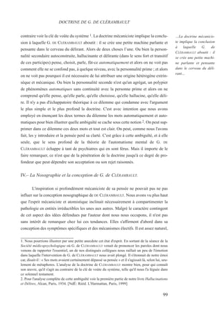 contraire voir la clé de voûte du système 1. La doctrine mécaniciste implique la conclu-
sion à laquelle G. DE CLÉRAMBAULT aboutit : il se crée une petite machine parlante et
pensante dans le cerveau du délirant. Alors de deux choses l’une. Ou bien la person-
nalité secondaire autoconstruite, hallucinante et délirante (dans le sens fort et transitif
de ces participes) pense, choisit, parle, fût-ce automatiquement et alors on ne voit pas
comment elle ne se confond pas, à quelque niveau, avec la personnalité prime ; et alors
on ne voit pas pourquoi il est nécessaire de lui attribuer une origine hétérogène extrin-
sèque et mécanique. Ou bien la personnalité seconde n'est qu'un agrégat, un polypier
de phénomènes automatiques sans continuité avec la personne prime et alors on ne
comprend qu'elle pense, qu'elle parle, qu'elle choisisse, qu'elle hallucine, qu'elle déli-
re. Il n'y a pas d'échappatoire théorique à ce dilemme qui condamne avec l'argument
le plus simple et le plus profond la doctrine. C'est avec intention que nous avons
employé en énonçant les deux termes du dilemme les mots automatiquement et auto-
matiques pour bien illustrer quelle ambiguïté se cache sous cette notion 2. On peut sup-
primer dans ce dilemme ces deux mots et tout est clair. On peut, comme nous l'avons
fait, les y introduire et la pensée perd sa clarté. C'est grâce à cette ambiguïté, et à elle
seule, que le sens profond de la théorie de l'automatisme mental de G. DE
CLÉRAMBAULT échappe à tant de psychiatres qui en sont férus. Mais il importe de le
faire remarquer, ce n'est que de la pénétration de la doctrine jusqu'à ce degré de pro-
fondeur que peut dépendre son acceptation ou son rejet raisonnés.
IV.– La Nosographie et la conception de G. de CLÉRAMBAULT.
L'inspiration si profondément mécaniciste de sa pensée ne pouvait pas ne pas
influer sur la conception nosographique de DE CLÉRAMBAULT. Nous avons vu plus haut
que l'esprit mécaniciste et atomistique inclinait nécessairement à compartimenter la
pathologie en entités irréductibles les unes aux autres. Malgré le caractère contingent
de cet aspect des idées défendues par l'auteur dont nous nous occupons, il n'est pas
sans intérêt de remarquer chez lui ces tendances. Elles s'affirment d'abord dans sa
conception des symptômes spécifiques et des mécanismes électifs. Il est assez naturel,
1. Nous pourrions illustrer par une petite anecdote cet état d'esprit. En sortant de la séance de la
Société médicopsychologique où G. de CLÉRAMBAULT venait de prononcer les paroles dont nous
venons de rapporter l'essentiel, un de nos distingués collègues nous raillait un peu de l'émotion
dans laquelle l'intervention de G. de CLÉRAMBAULT nous avait plongé. Il s'étonnait de notre émoi
car, disait-il : « Ses mots avaient certainement dépassé sa pensée » et il s'agissait là, selon lui, seu-
lement de métaphores. L'analyse de la doctrine de CLÉRAMBAULT montre bien, pour qui connaît
son œuvre, qu'il s'agit au contraire de la clé de voùte du système, telle qu'il nous l'a léguée dans
ce solennel testament.
2. Pour l'analyse complète de cette ambiguîté voir la première partie de notre livre Hallucinations
et Délires, Alcan, Paris, 1934. [NdÉ: Rééd. L'Harmattan, Paris, 1999]
DOCTRINE DE G. DE CLÉRAMBAULT
…La doctrine mécanicis-
te implique la conclusion
à laquelle G. de
CLÉRAMBAULT aboutit : il
se crée une petite machi-
ne parlante et pensante
dans le cerveau du déli-
rant…
99
 