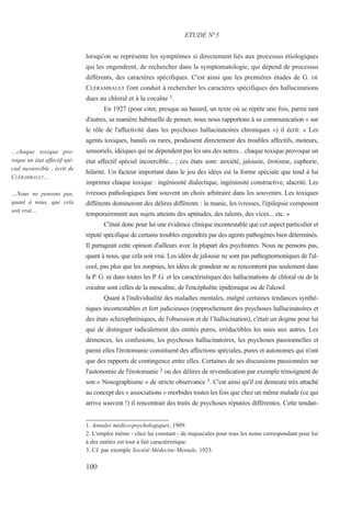 lorsqu'on se représente les symptômes si directement liés aux processus étiologiques
qui les engendrent, de rechercher dans la symptomatologie, qui dépend de processus
différents, des caractères spécifiques. C'est ainsi que les premières études de G. DE
CLÉRAMBAULT l'ont conduit à rechercher les caractères spécifiques des hallucinations
dues au chloral et à la cocaïne 1.
En 1927 (pour citer, presque au hasard, un texte où se répète une fois, parmi tant
d'autres, sa manière habituelle de penser, nous nous rapportons à sa communication « sur
le rôle de l'affectivité dans les psychoses hallucinatoires chroniques ») il écrit: « Les
agents toxiques, banals ou rares, produisent directement des troubles affectifs, moteurs,
sensoriels, idéiques qui ne dépendent pas les uns des autres... chaque toxique provoque un
état affectif spécial incoercible... ; ces états sont: anxiété, jalousie, érotisme, euphorie,
hilarité. Un facteur important dans le jeu des idées est la forme spéciale que tend à lui
imprimer chaque toxique : ingéniosité dialectique, ingéniosité constructive, alacrité. Les
ivresses pathologiques font souvent un choix arbitraire dans les souvenirs. Les toxiques
différents domineront des délires différents : la manie, les ivresses, l'épilepsie composent
temporairement aux sujets atteints des aptitudes, des talents, des vices... etc. »
C'était donc pour lui une évidence clinique incontestable que cet aspect particulier et
réputé spécifique de certains troubles engendrés par des agents pathogènes bien déterminés.
Il partageait cette opinion d'ailleurs avec la plupart des psychiatres. Nous ne pensons pas,
quant à nous, que cela soit vrai. Les idées de jalousie ne sont pas pathognomoniques de l'al-
cool, pas plus que les zoopsies, les idées de grandeur ne se rencontrent pas seulement dans
la P. G. ni dans toutes les P. G. et les caractéristiques des hallucinations de chloral ou de la
cocaïne sont celles de la mescaline, de l'encéphalite épidémique ou de l'alcool.
Quant à l'individualité des maladies mentales, malgré certaines tendances synthé-
tiques incontestables et fort judicieuses (rapprochement des psychoses hallucinatoires et
des états schizophréniques, de l'obsession et de l’hallucination), c'était un dogme pour lui
que de distinguer radicalement des entités pures, irréductibles les unes aux autres. Les
démences, les confusions, les psychoses hallucinatoires, les psychoses passionnelles et
parmi elles l'érotomanie constituent des affections spéciales, pures et autonomes qui n'ont
que des rapports de contingence entre elles. Certaines de ses discussions passionnées sur
l'autonomie de l'érotomanie 2 ou des délires de revendication par exemple témoignent de
son « Nosographisme » de stricte observance 3. C'est ainsi qu'il est demeuré très attaché
au concept des « associations » morbides toutes les fois que chez un même malade (ce qui
arrive souvent !) il rencontrait des traits de psychoses réputées différentes. Cette tendan-
1. Annales médico-psychologiques, 1909.
2. L'emploi même - chez lui constant - de majuscules pour tous les noms correspondant pour lui
à des entités est tout à fait caractéristique.
3. Cf. par exemple Société Médecine Mentale, 1923.
ETUDE N°5
…chaque toxique pro-
voque un état affectif spé-
cial incoercible , écrit de
CLÉRAMBAULT…
…Nous ne pensons pas,
quant à nous, que cela
soit vrai…
100
 