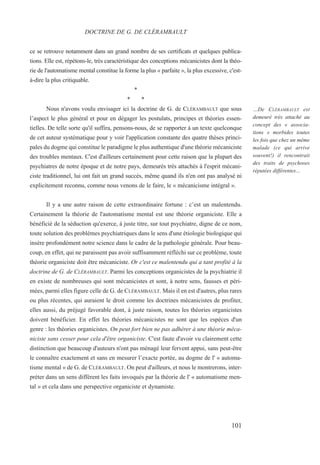 ce se retrouve notamment dans un grand nombre de ses certificats et quelques publica-
tions. Elle est, répétons-le, très caractéristique des conceptions mécanicistes dont la théo-
rie de l'automatisme mental constitue la forme la plus « parfaite », la plus excessive, c'est-
à-dire la plus critiquable.
*
* *
Nous n'avons voulu envisager ici la doctrine de G. de CLÉRAMBAULT que sous
l’aspect le plus général et pour en dégager les postulats, principes et théories essen-
tielles. De telle sorte qu'il suffira, pensons-nous, de se rapporter à un texte quelconque
de cet auteur systématique pour y voir l'application constante des quatre thèses princi-
pales du dogme qui constitue le paradigme le plus authentique d'une théorie mécaniciste
des troubles mentaux. C'est d'ailleurs certainement pour cette raison que la plupart des
psychiatres de notre époque et de notre pays, demeurés très attachés à l'esprit mécani-
ciste traditionnel, lui ont fait un grand succès, même quand ils n'en ont pas analysé ni
explicitement reconnu, comme nous venons de le faire, le « mécanicisme intégral ».
Il y a une autre raison de cette extraordinaire fortune : c’est un malentendu.
Certainement la théorie de l'automatisme mental est une théorie organiciste. Elle a
bénéficié de la séduction qu'exerce, à juste titre, sur tout psychiatre, digne de ce nom,
toute solution des problèmes psychiatriques dans le sens d'une étiologie biologique qui
insère profondément notre science dans le cadre de la pathologie générale. Pour beau-
coup, en effet, qui ne paraissent pas avoir suffisamment réfléchi sur ce problème, toute
théorie organiciste doit être mécaniciste. Or c'est ce malentendu qui a tant profité à la
doctrine de G. de CLÉRAMBAULT. Parmi les conceptions organicistes de la psychiatrie il
en existe de nombreuses qui sont mécanicistes et sont, à notre sens, fausses et péri-
mées, parmi elles figure celle de G. de CLÉRAMBAULT. Mais il en est d'autres, plus rares
ou plus récentes, qui auraient le droit comme les doctrines mécanicistes de profiter,
elles aussi, du préjugé favorable dont, à juste raison, toutes les théories organicistes
doivent bénéficier. En effet les théories mécanicistes ne sont que les espèces d'un
genre : les théories organicistes. On peut fort bien ne pas adhérer à une théorie méca-
niciste sans cesser pour cela d'être organiciste. C'est faute d'avoir vu clairement cette
distinction que beaucoup d'auteurs n'ont pas ménagé leur fervent appui, sans peut-être
le connaître exactement et sans en mesurer l’exacte portée, au dogme de l' « automa-
tisme mental » de G. de CLÉRAMBAULT. On peut d'ailleurs, et nous le montrerons, inter-
préter dans un sens différent les faits invoqués par la théorie de l' « automatisme men-
tal » et cela dans une perspective organiciste et dynamiste.
DOCTRINE DE G. DE CLÉRAMBAULT
…De CLÉRAMBAULT est
demeuré très attaché au
concept des « associa-
tions » morbides toutes
les fois que chez un même
malade (ce qui arrive
souvent!) il rencontrait
des traits de psychoses
réputées différentes…
101
 