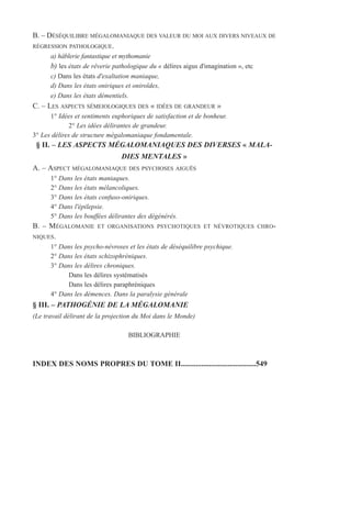 B. – DÉSÉQUILIBRE MÉGALOMANIAQUE DES VALEUR DU MOI AUX DIVERS NIVEAUX DE
RÉGRESSION PATHOLOGIQUE.
a) hâblerie fantastique et mythomanie
b) les états de rêverie pathologique du « délires aigus d'imagination », etc
c) Dans les états d'exaltation maniaque,
d) Dans les états oniriques et oniroïdes,
e) Dans les états démentiels.
C. – LES ASPECTS SÉMEIOLOGIQUES DES « IDÉES DE GRANDEUR »
1° Idées et sentiments euphoriques de satisfaction et de bonheur.
2° Les idées délirantes de grandeur.
3° Les délires de structure mégalomaniaque fondamentale.
§ II. – LES ASPECTS MÉGALOMANIAQUES DES DIVERSES « MALA-
DIES MENTALES »
A. – ASPECT MÉGALOMANIAQUE DES PSYCHOSES AIGUËS
1° Dans les états maniaques.
2° Dans les états mélancoliques.
3° Dans les états confuso-oniriques.
4° Dans l'épilepsie.
5° Dans les bouffées délirantes des dégénérés.
B. – MÉGALOMANIE ET ORGANISATIONS PSYCHOTIQUES ET NÉVROTIQUES CHRO-
NIQUES.
1° Dans les psycho-névroses et les états de déséquilibre psychique.
2° Dans les états schizophréniques.
3° Dans les délires chroniques.
Dans les délires systématisés
Dans les délires paraphréniques
4° Dans les démences. Dans la paralysie générale
§ III. – PATHOGÉNIE DE LA MÉGALOMANIE
(Le travail délirant de la projection du Moi dans le Monde)
BIBLIOGRAPHIE
INDEX DES NOMS PROPRES DU TOME II........................................549
 