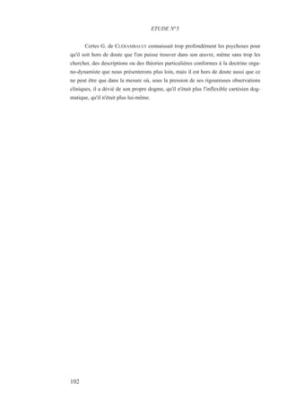 Certes G. de CLÉRAMBAULT connaissait trop profondément les psychoses pour
qu'il soit hors de doute que l'on puisse trouver dans son œuvre, même sans trop les
chercher, des descriptions ou des théories particulières conformes à la doctrine orga-
no-dynamiste que nous présenterons plus loin, mais il est hors de doute aussi que ce
ne peut être que dans la mesure où, sous la pression de ses rigoureuses observations
cliniques, il a dévié de son propre dogme, qu'il n'était plus l'inflexible cartésien dog-
matique, qu'il n'était plus lui-même.
ETUDE N°5
102
 