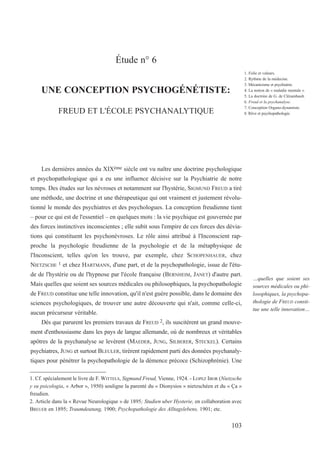 Étude n° 6
UNE CONCEPTION PSYCHOGÉNÉTISTE:
FREUD ET L'ÉCOLE PSYCHANALYTIQUE
Les dernières années du XIXème siècle ont vu naître une doctrine psychologique
et psychopathologique qui a eu une influence décisive sur la Psychiatrie de notre
temps. Des études sur les névroses et notamment sur l'hystérie, SIGMUND FREUD a tiré
une méthode, une doctrine et une thérapeutique qui ont vraiment et justement révolu-
tionné le monde des psychiatres et des psychologues. La conception freudienne tient
– pour ce qui est de l'essentiel – en quelques mots : la vie psychique est gouvernée par
des forces instinctives inconscientes ; elle subit sous l'empire de ces forces des dévia-
tions qui constituent les psychonévroses. Le rôle ainsi attribué à l'Inconscient rap-
proche la psychologie freudienne de la psychologie et de la métaphysique de
l'Inconscient, telles qu'on les trouve, par exemple, chez SCHOPENHAUER, chez
NIETZSCHE 1 et chez HARTMANN, d'une part, et de la psychopathologie, issue de l'étu-
de de l'hystérie ou de l'hypnose par l'école française (BERNHEIM, JANET) d'autre part.
Mais quelles que soient ses sources médicales ou philosophiques, la psychopathologie
de FREUD constitue une telle innovation, qu'il n'est guère possible, dans le domaine des
sciences psychologiques, de trouver une autre découverte qui n'ait, comme celle-ci,
aucun précurseur véritable.
Dès que parurent les premiers travaux de FREUD 2, ils suscitèrent un grand mouve-
ment d'enthousiasme dans les pays de langue allemande, où de nombreux et véritables
apôtres de la psychanalyse se levèrent (MAEDER, JUNG, SILBERER, STECKEL). Certains
psychiatres, JUNG et surtout BLEULER, tirèrent rapidement parti des données psychanaly-
tiques pour pénétrer la psychopathologie de la démence précoce (Schizophrénie). Une
1. Cf. spécialement le livre de F. WITTELS, Sigmund Freud, Vienne, 1924. - LOPEZ IBOR (Nietzsche
y su psicologia, « Arbor », 1950) souligne la parenté du « Dionysios » nietzschéen et du « Ça »
freudien.
2. Article dans la « Revue Neurologique » de 1895; Studien uber Hysterie, en collaboration avec
BREUER en 1895; Traumdeutung, 1900; Psychopathologie des Alltagslebens, 1901; etc.
1. Folie et valeurs.
2. Rythme de la médecine.
3. Mécanicisme et psychiatrie.
4. La notion de « maladie mentale ».
5. La doctrine de G. de Clérambault.
6. Freud et la psychanalyse.
7. Conception Organo-dynamiste.
8. Rêve et psychopathologie.
…quelles que soient ses
sources médicales ou phi-
losophiques, la psychopa-
thologie de FREUD consti-
tue une telle innovation…
103
 
