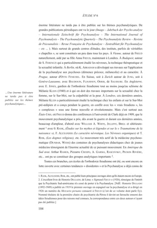énorme littérature ne tarda pas à être publiée sur les thèmes psychanalytiques. De
grandes publications périodiques ont vu le jour (Imago – Jahrbuch der Psycho-analyse
– Internationale Zeitschrift für Psychoanalyse – The International Journal of
Psychoanalysis – The Psychoanalytic Quarterly – The Psychoanalytic Review – Revista
de Psicoanalisis – Revue Française de Psychanalyse – Zentralblatt für Psychoanalyse
– etc ... ). Mais surtout de grands centres d'études, des instituts, parfois de véritables
« chapelles », se sont constitués un peu dans tous les pays. À Vienne, autour de FREUD
naturellement, aidé par sa fille Anna FREUD, maintenant à Londres. À Budapest, autour
de S. FERENCZI qui a particulièrement étudié les névroses, la technique thérapeutique et
la sexualité infantile. À Berlin, où K. ABRAHAM a développé ses travaux sur l'application
de la psychanalyse aux psychoses (démence précoce, mélancolie) et au caractère. À
Prague, autour d'OTTO FENICHEL. En Suisse, soit à Zurich autour de JUNG, soit à
Genève-Lausanne, avec BAUDOUIN, FLOURNOY, ODIER, de SAUSSURE. En Angleterre,
avec E. JONES, gardien de l'orthodoxie freudienne tout au moins jusqu'au schisme de
Mélanie KLEIN (1940) et à qui on doit des travaux importants sur la sexualité chez la
femme, sur le Sur-Moi, sur la culpabilité et la peur. À Londres, ces dernières années,
Mélanie KLEIN a particulièrement étudié la technique chez les enfants et sur le Sur-Moi
pré-œdipien et a conçu pendant la guerre, en conflit avec les « vrais freudiens », les
« complexes » sous une forme nouvelle et révolutionnaire. Mais c'est surtout aux
États-Unis, où FREUD donna des conférences à l'université de Clark déjà en 1909, que le
mouvement psychanalytique a pris, dès avant la guerre et durant ces dernières années,
beaucoup d'ampleur, d'abord avec WILLIAM A. WHITE, JELLIFFE, BRILL et ultérieure-
ment 1 avec 0. RANK, (Études sur les mythes et légendes et sur le « Traumatisme de la
naissance »), F. ALEXANDER (Le caractère névrotique, Les Névroses organiques) et T.
REIK, (Les dogmes religieux), etc. Le mouvement très actif de la médecine psychoso-
matique (DUNBAR, WEISS) des centaines de psychanalyses didactiques chez de jeunes
médecins témoignent de l'énorme actualité de ce puissant mouvement. En Amérique du
Sud avec Arthur RAMOS, Pizzarro CRESPO, A. GARMA, RASCOVSKY, PICHON RIVIÈRE,
etc... ont pu se constituer des groupes analytiques importants 2.
Toutes ces branches, ces écoles de l'orthodoxie freudienne ont été, ou sont encore en
lutte ouverte avec certaines tendances « dissidentes » et la Psychanalyse a déjà connu de
1. RANK, ALEXANDER, REIK, etc., ont publié leurs principaux ouvrages alors qu'ils étaient encore en Europe.
2. L'excellent livre de Honorio DELGADO, de Lima: « Sigmund FREUD » (1926), témoigne de l'intérêt
que la Psychiatrie Sud-américaine n'a cessé de porter à la Psychanalyse. [NdÉ: Honorio DELGADO
(1892-1949) a publié en 1919 le premier ouvrage en espagnol sur la psychanalyse et a dirigé en
1926 un numéro du Mercurio peruano consacré à FREUD (c’est de ce volume dont parle Ey).
Nommé titulaire de la première chaire de psychiatrie du Pérou il devint un farouche ennemi des
idées freudiennes pour des raisons mal connues, la correspondance entre ces deux auteurs n’ayant
pas été publiée.]
ÉTUDE N°6
…Une énorme littérature
ne tarda pas à être
publiée sur les thèmes
psychanalytiques…
104
 