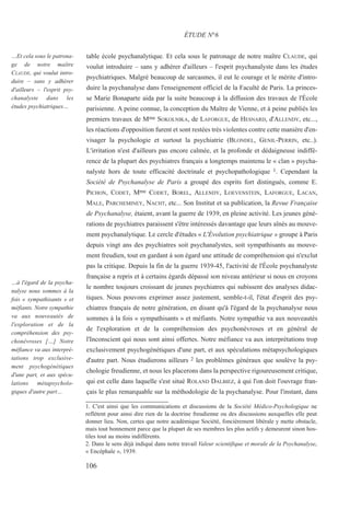 table école psychanalytique. Et cela sous le patronage de notre maître CLAUDE, qui
voulut introduire – sans y adhérer d'ailleurs – l'esprit psychanalyste dans les études
psychiatriques. Malgré beaucoup de sarcasmes, il eut le courage et le mérite d'intro-
duire la psychanalyse dans l'enseignement officiel de la Faculté de Paris. La princes-
se Marie Bonaparte aida par la suite beaucoup à la diffusion des travaux de l'École
parisienne. A peine connue, la conception du Maître de Vienne, et à peine publiés les
premiers travaux de Mme SOKOLNIKA, de LAFORGUE, de HESNARD, d'ALLENDY, etc...,
les réactions d'opposition furent et sont restées très violentes contre cette manière d'en-
visager la psychologie et surtout la psychiatrie (BLONDEL, GENIL-PERRIN, etc..).
L'irritation n'est d'ailleurs pas encore calmée, et la profonde et dédaigneuse indiffé-
rence de la plupart des psychiatres français a longtemps maintenu le « clan » psycha-
nalyste hors de toute efficacité doctrinale et psychopathologique 1. Cependant la
Société de Psychanalyse de Paris a groupé des esprits fort distingués, comme E.
PICHON, CODET, Mme CODET, BOREL, ALLENDY, LOEVENSTEIN, LAFORGUE, LACAN,
MALE, PARCHEMINEY, NACHT, etc... Son Institut et sa publication, la Revue Française
de Psychanalyse, étaient, avant la guerre de 1939, en pleine activité. Les jeunes géné-
rations de psychiatres paraissent s'être intéressés davantage que leurs aînés au mouve-
ment psychanalytique. Le cercle d'études « L'Évolution psychiatrique » groupe à Paris
depuis vingt ans des psychiatres soit psychanalystes, soit sympathisants au mouve-
ment freudien, tout en gardant à son égard une attitude de compréhension qui n'exclut
pas la critique. Depuis la fin de la guerre 1939-45, l'activité de l'École psychanalyste
française a repris et à certains égards dépassé son niveau antérieur si nous en croyons
le nombre toujours croissant de jeunes psychiatres qui subissent des analyses didac-
tiques. Nous pouvons exprimer assez justement, semble-t-il, l'état d'esprit des psy-
chiatres français de notre génération, en disant qu'à l'égard de la psychanalyse nous
sommes à la fois « sympathisants » et méfiants. Notre sympathie va aux nouveautés
de l'exploration et de la compréhension des psychonévroses et en général de
l'Inconscient qui nous sont ainsi offertes. Notre méfiance va aux interprétations trop
exclusivement psychogénétiques d'une part, et aux spéculations métapsychologiques
d'autre part. Nous étudierons ailleurs 2 les problèmes généraux que soulève la psy-
chologie freudienne, et nous les placerons dans la perspective rigoureusement critique,
qui est celle dans laquelle s'est situé ROLAND DALBIEZ, à qui l'on doit l'ouvrage fran-
çais le plus remarquable sur la méthodologie de la psychanalyse. Pour l'instant, dans
ÉTUDE N°6
…Et cela sous le patrona-
ge de notre maître
CLAUDE, qui voulut intro-
duire – sans y adhérer
d'ailleurs – l'esprit psy-
chanalyste dans les
études psychiatriques…
…à l'égard de la psycha-
nalyse nous sommes à la
fois « sympathisants » et
méfiants. Notre sympathie
va aux nouveautés de
l'exploration et de la
compréhension des psy-
chonévroses […] Notre
méfiance va aux interpré-
tations trop exclusive-
ment psychogénétiques
d'une part, et aux spécu-
lations métapsycholo-
giques d'autre part…
106
1. C'est ainsi que les communications et discussions de la Société Médico-Psychologique ne
reflètent pour ainsi dire rien de la doctrine freudienne ou des discussions auxquelles elle peut
donner lieu. Non, certes que notre académique Société, foncièrement libérale y mette obstacle,
mais tout bonnement parce que la plupart de ses membres les plus actifs y demeurent sinon hos-
tiles tout au moins indifférents.
2. Dans le sens déjà indiqué dans notre travail Valeur scientifique et morale de la Psychanalyse,
« Encéphale », 1939.
 