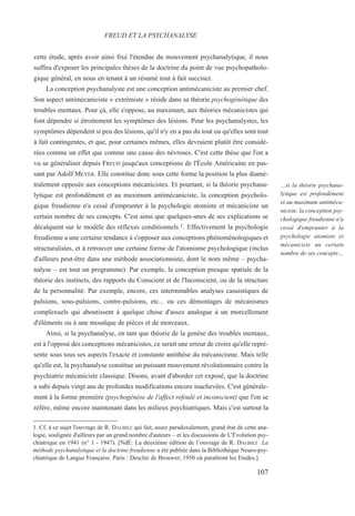 cette étude, après avoir ainsi fixé l'étendue du mouvement psychanalytique, il nous
suffira d'exposer les principales thèses de la doctrine du point de vue psychopatholo-
gique général, en nous en tenant à un résumé tout à fait succinct.
La conception psychanalyste est une conception antimécaniciste au premier chef.
Son aspect antimécaniciste « extrémiste » réside dans sa théorie psychogénétique des
troubles mentaux. Pour çà, elle s'oppose, au maximum, aux théories mécanicistes qui
font dépendre si étroitement les symptômes des lésions. Pour les psychanalystes, les
symptômes dépendent si peu des lésions, qu'il n'y en a pas du tout ou qu'elles sont tout
à fait contingentes, et que, pour certaines mêmes, elles devraient plutôt être considé-
rées comme un effet que comme une cause des névroses. C'est cette thèse que l'on a
vu se généraliser depuis FREUD jusqu'aux conceptions de l'École Américaine en pas-
sant par Adolf MEYER. Elle constitue donc sous cette forme la position la plus diamé-
tralement opposée aux conceptions mécanicistes. Et pourtant, si la théorie psychana-
lytique est profondément et au maximum antimécaniciste, la conception psycholo-
gique freudienne n'a cessé d'emprunter à la psychologie atomiste et mécaniciste un
certain nombre de ses concepts. C'est ainsi que quelques-unes de ses explications se
décalquent sur le modèle des réflexes conditionnels 1. Effectivement la psychologie
freudienne a une certaine tendance à s'opposer aux conceptions phénoménologiques et
structuralistes, et à retrouver une certaine forme de l'atomisme psychologique (inclus
d'ailleurs peut-être dans une méthode associationniste, dont le nom même – psycha-
nalyse – est tout un programme). Par exemple, la conception presque spatiale de la
théorie des instincts, des rapports du Conscient et de l'Inconscient, ou de la structure
de la personnalité. Par exemple, encore, ces interminables analyses casuistiques de
pulsions, sous-pulsions, contre-pulsions, etc... ou ces démontages de mécanismes
complexuels qui aboutissent à quelque chose d'assez analogue à un morcellement
d'éléments ou à une mosaïque de pièces et de morceaux.
Ainsi, si la psychanalyse, en tant que théorie de la genèse des troubles mentaux,
est à l'opposé des conceptions mécanicistes, ce serait une erreur de croire qu'elle repré-
sente sous tous ses aspects l'exacte et constante antithèse du mécanicisme. Mais telle
qu'elle est, la psychanalyse constitue un puissant mouvement révolutionnaire contre la
psychiatrie mécaniciste classique. Disons, avant d'aborder cet exposé, que la doctrine
a subi depuis vingt ans de profondes modifications encore inachevées. C'est générale-
ment à la forme première (psychogénèse de l'affect refoulé et inconscient) que l'on se
réfère, même encore maintenant dans les milieux psychiatriques. Mais c'est surtout la
1. Cf. à ce sujet l'ouvrage de R. DALBIEZ qui fait, assez paradoxalement, grand état de cette ana-
logie, soulignée d'ailleurs par un grand nombre d'auteurs – et les discussions de L'Évolution psy-
chiatrique en 1941 (n° 1 - 1947). [NdÉ: La deuxième édition de l’ouvrage de R. DALBIEZ La
méthode psychanalytique et la doctrine freudienne a été publiée dans la Bibliothèque Neuro-psy-
chiatrique de Langue Française. Paris : Desclée de Brouwer; 1950 où paraîtront les Etudes.]
FREUD ET LA PSYCHANALYSE
…si la théorie psychana-
lytique est profondément
et au maximum antiméca-
niciste, la conception psy-
chologique freudienne n'a
cessé d'emprunter à la
psychologie atomiste et
mécaniciste un certain
nombre de ses concepts…
107
 