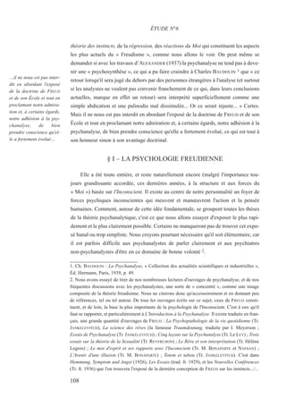 théorie des instincts, de la régression, des réactions du Moi qui constituent les aspects
les plus actuels du « Freudisme », comme nous allons le voir. On peut même se
demander si avec les travaux d’ALEXANDER (1937) la psychanalyse ne tend pas à deve-
nir une « psychosynthèse », ce qui a pu faire craindre à Charles BAUDOUIN 1 que « ce
retour lorsqu'il sera jugé du dehors par des personnes étrangères à l'analyse (et surtout
si les analystes ne veulent pas convenir franchement de ce qui, dans leurs conclusions
actuelles, marque en effet un retour) sera interprété superficiellement comme une
simple abdication et une palinodie mal dissimulée... Or ce serait injuste... » Certes.
Mais il ne nous est pas interdit en abordant l'exposé de la doctrine de FREUD et de son
École et tout en proclamant notre admiration et, à certains égards, notre adhésion à la
psychanalyse, de bien prendre conscience qu'elle a fortement évolué, ce qui est tout à
son honneur sinon à son avantage doctrinal.
§ I – LA PSYCHOLOGIE FREUDIENNE
Elle a été toute entière, et reste naturellement encore (malgré l'importance tou-
jours grandissante accordée, ces dernières années, à la structure et aux forces du
« Moi ») basée sur l'Inconscient. Il existe au centre de notre personnalité un foyer de
forces psychiques inconscientes qui meuvent et manœuvrent l'action et la pensée
humaines. Comment, autour de cette idée fondamentale, se groupent toutes les thèses
de la théorie psychanalytique, c'est ce que nous allons essayer d'exposer le plus rapi-
dement et le plus clairement possible. Certains ne manqueront pas de trouver cet expo-
sé banal ou trop simpliste. Nous croyons pourtant nécessaire qu'il soit élémentaire, car
il est parfois difficile aux psychanalystes de parler clairement et aux psychiatres
non-psychanalystes d'être en ce domaine de bonne volonté 2.
1. Ch. BAUDOUIN : La Psychanalyse, « Collection des actualités scientifiques et industrielles »,
Éd. Hermann, Paris, 1939, p. 49.
2. Nous avons essayé de tirer de nos nombreuses lectures d'ouvrages de psychanalyse, et de nos
fréquentes discussions avec les psychanalystes, une sorte de « concentré », comme une image
composite de la théorie freudienne. Nous ne citerons donc qu'accessoirement et en donnant peu
de références, tel ou tel auteur. De tous les ouvrages écrits sur ce sujet, ceux de FREUD consti-
tuent, et de loin, la base la plus importante de la psychologie de l'Inconscient. C'est à eux qu'il
faut se rapporter, et particulièrement à L'Introduction à la Psychanalyse. Il existe traduits en fran-
çais, une grande quantité d'ouvrages de FREUD : La Psychopathologie de la vie quotidienne (Tr.
JANKELEVITCH), La science des rêves (la fameuse Traumdeutung, traduite par I. Meyerson ;
Essais de Psychanalyse (Tr. JANKELEVITCH) ; Cinq leçons sur la Psychanalyse (Tr. Le LEY) ; Trois
essais sur la théorie de la Sexualité (Tr. REVERCHON) ; Le Rêve et son interprétation (Tr. Hélène
Legros) ; Le mot d'esprit et ses rapports avec l'Inconscient (Tr. M. BONAPARTE et NATHAN) ;
L'Avenir d'une illusion (Tr. M. BONAPARTE) ; Totem et tabou (Tr. JANKELEVITCH). C'est dans
Hemmung, Symptom und Angst (1926), Les Essais (trad. fr. 1929), et les Nouvelles Conférences
(Tr. fr. 1936) que l'on trouvera l'exposé de la dernière conception de FREUD sur les instincts.../...
ÉTUDE N°6
…il ne nous est pas inter-
dit en abordant l'exposé
de la doctrine de FREUD
et de son École et tout en
proclamant notre admira-
tion et, à certains égards,
notre adhésion à la psy-
chanalyse, de bien
prendre conscience qu'el-
le a fortement évolué…
108
 
