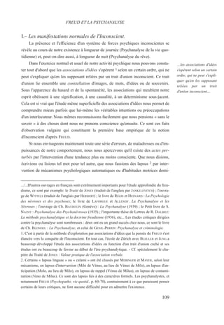 I.– Les manifestations normales de l'Inconscient.
La présence et l'efficience d'un système de forces psychiques inconscientes se
révèle au cours de notre existence à longueur de journée (Psychanalyse de la vie quo-
tidienne) et, peut-on dire aussi, à longueur de nuit (Psychanalyse du rêve).
Dans l'exercice normal et usuel de notre activité psychique nous pouvons consta-
ter tout d'abord que les associations d'idées s'opèrent 1 selon un certain ordre, qui ne
peut s'expliquer qu'en les supposant reliées par un trait d'union inconscient. Ce trait
d'union lie ensemble une constellation d'images, de mots, d'idées ou de souvenirs.
Sous l'apparence du hasard et de la spontanéité, les associations qui meublent notre
esprit obéissent à une signification, à une causalité, à un déterminisme sous-jacent.
Cela est si vrai que l'étude même superficielle des associations d'idées nous permet de
comprendre mieux parfois que lui-même les véritables intentions ou préoccupations
d'un interlocuteur. Nous mêmes reconnaissons facilement que nous pensions « sans le
savoir » à des choses dont nous ne prenons conscience qu'ensuite. Ce sont ces faits
d'observation vulgaire qui constituent la première base empirique de la notion
d'Inconscient d'après FREUD.
Si nous envisageons maintenant toute une série d'erreurs, de maladresses ou d'im-
puissances de notre comportement, nous nous apercevons qu'il existe des actes per-
turbés par l'intervention d'une tendance plus ou moins consciente. Que nous disions,
écrivions ou lisions tel mot pour tel autre, que nous fassions des lapsus 2 par inter-
vention de mécanismes psychologiques automatiques ou d'habitudes motrices domi-
.../...D'autres ouvrages en français sont extrêmement importants pour l'étude approfondie du freu-
disme, ce sont par exemple: le Traité de JONES (traduit de l'anglais par JANKELEVITCH) ; l'ouvra-
ge de WITTELS (traduit de l'anglais par HERBERT) ; le livre de RÉGIS et HESNARD : La Psychologie
des névroses et des psychoses; le livre de LAFORGUE et ALLENDY. La Psychanalyse et les
Névroses ; l'ouvrage de Ch. BAUDOUIN (Genève) : La Psychanalyse (1939) ; le Petit livre de S.
NACHT : Psychanalyse des Psychonévroses (1935) ; l'importante thèse de Lettres de R. DALBIEZ:
La méthode psychanalytique et la doctrine freudienne (1936), etc... Les études critiques dirigées
contre la psychanalyse sont nombreuses : deux ont eu un grand succès chez nous, ce sont le livre
de Ch. BLONDEL : La Psychanalyse, et celui de GENIL-PERRIN: Psychanalyse et criminologie.
1. C'est à partir de la méthode d'exploration par associations d'idées que la pensée de FREUD s'est
élancée vers la conquête de l'Inconscient. En tout cas, l'école de Zürich avec BLEULER et JUNG a
beaucoup développé l'étude des associations d'idées en fonction d'un trait d'union caché et ses
études ont eu beaucoup de faveur au début de l'ère psychanalytique. - Cf. spécialement le cha-
pitre du Traité de JONES : Valeur pratique de l'association verbale.
2. Certains « lapsus linguae » ou « calami » ont été classés par MERINGER et MAYER, selon leur
mécanisme, en lapsus d'interversion (Milo de Vénus, au lieu de Vénus de Milo), en lapsus d'an-
ticipation (Molo, au lieu de Milo), en lapsus de rappel (Vénus de Milus), en lapsus de contami-
nation (Veno de Milus). Ce sont des lapsus liés à des caractères formels. Les psychanalystes, et
notamment FREUD (Psychopatho. vie quotid., p. 60-70), contrairement à ce que paraissent penser
certains de leurs critiques, ne font aucune difficulté pour en admettre l'existence.
FREUD ET LA PSYCHANALYSE
…les associations d'idées
s'opèrent selon un certain
ordre, qui ne peut s'expli-
quer qu'en les supposant
reliées par un trait
d'union inconscient…
109
 