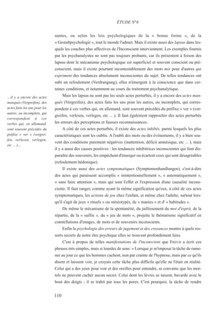 nantes, ou selon les lois psychologiques de la « bonne forme », de la
« Gestaltpsychologie », tout le monde l'admet. Mais il existe aussi des lapsus dans les-
quels les couches plus affectives de l'Inconscient interviennent. Les exemples fournis
par les psychanalystes ne sont pas toujours probants, car ils présentent à foison des
lapsus dont le mécanisme psychologique est superficiel et souvent conscient ou pré-
conscient, mais il existe pourtant incontestablement des mots mis pour d'autres qui
expriment des tendances absolument inconscientes du sujet. De telles tendances ont
subi un refoulement (Verdrangung), elles n'émergent à la conscience que dans cer-
taines conditions, et notamment au cours du traitement psychanalytique.
Mais les lapsus ne sont pas les seuls actes perturbés, il y a encore des actes man-
qués (Vergreifen), des actes faits les uns pour les autres, ou incomplets, qui corres-
pondent à ces verbes qui, en allemand, sont souvent précédés du préfixe « ver » (ver-
greifen, verlesen, verlegen, etc ... ). Il faut également rapprocher des actes perturbés
les erreurs des perceptions et fausses reconnaissances.
A côté de ces actes perturbés, il existe des actes inhibés, parmi lesquels les plus
caractéristiques sont les oublis. A l'oubli des mots ou des événements, il y a bien sou-
vent des conditions purement négatives (inattention, déficit amnésique, etc ... ), mais
il y a aussi des causes positives : les tendances inhibitrices inconscientes qui font dis-
paraître des souvenirs, les empêchent d'émerger ou écartent ceux qui sont désagréables
(refoulement hédonique).
Il existe aussi des actes symptomatiques (Symptomenhandlungen), c'est-à-dire
des actes qui paraissent accomplis « inintentionnellement », « automatiquement »,
« sans faire attention », mais qui sont l'effet et l'expression d'une causalité incons-
ciente. Il faut ranger, comme ayant la même signification qu'eux, à côté de ces actes
symptomatiques, les actions de jeu chez l'enfant, et même chez l'adulte, surtout lors-
qu'il s'agit de jeux « rituels » ou stéréotypés, de « manies » et d' « habitudes ».
De même le mécanisme de la spontanéité, du jaillissement du mot d'esprit, de la
répartie, de la « saillie », du « jeu de mots », projette le thématisme significatif en
constellations d'images, de mots et de souvenirs inconscients.
Enfin la psychologie des erreurs de jugement et des croyances montre à quels res-
sorts secrets de notre être psychique elles se trouvent profondément liées.
C'est à propos de telles manifestations de l'inconscient que FREUD a écrit ces
phrases très simples, mais si lourdes de sens: « Lorsque je m'imposai la tâche de rame-
ner au jour ce que les hommes cachent, non par crainte de l'hypnose, mais par ce qu'ils
disent et laissent voir, je croyais cette tâche plus difficile qu'elle ne l'était en réalité.
Celui qui a des yeux pour voir et des oreilles pour entendre, se convainc que les mor-
tels ne peuvent cacher aucun secret. Celui dont les lèvres se taisent, bavarde avec le
bout des doigts ; il se trahit par tous les pores. C'est pourquoi, la tâche de rendre
ÉTUDE N°6
…il y a encore des actes
manqués (Vergreifen), des
actes faits les uns pour les
autres, ou incomplets, qui
correspondent à ces
verbes qui, en allemand,
sont souvent précédés du
préfixe « ver » (vergrei-
fen, verlesen, verlegen,
etc ... )…
110
 