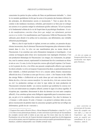 conscientes les parties les plus cachées de l'âme est parfaitement réalisable 1 ». Ainsi
la vie mentale quotidienne révèle que les actes et les pensées des hommes obéissent à
des principes, de détermination secrets et inconscients 2. Tout se passe dès lors,
comme si des tendances inconnues, refoulées, parvenaient à se faire jour et à diriger
nos actions et nos pensées malgré le refoulement qu'elles subissent. Tel est le premier
et le fondamental schéma de la vie de l'esprit dans la psychologie freudienne : il exis-
te des manifestations concrètes d'une force qui, malgré son refoulement, parvient
encore à se révéler. Ces manifestations sont l'expression, l'effet de l'Inconscient. Elles
subissent, pour aboutir à la surface de la conscience, une déformation, une véritable
réfraction psychologique.
Mais si, chez le sujet lucide et vigilant, on note ces coulées, ces poussées du psy-
chisme inconscient, chez le dormeur l'Inconscient bourgeonne plus richement et direc-
tement dans le rêve. Le rêve est une manifestation plus ou moins directe de
l'Inconscient, il en constitue une sorte d'émanation transposée et transfigurée ; il est
comme un bourgeon plein d'une sève inconsciente tout imprégnée d'instincts. C'est
une production thématique de l'Inconscient. Les images, les événements, les péripé-
ties, tout le contenu concret, représentatif et émotionnel du rêve constituent un thème
et ont un sens. Ce sens, le rêve le reçoit du contenu affectif qu'il exprime. Car l'essen-
ce de la pensée du rêve, c'est d'être une poussée complexuelle affective qui exprime
les désirs refoulés. Le rêve est toujours l'expression d'un désir, et particulièrement d'un
désir infantile, a d'abord proclamé FREUD (il a ensuite admis d'autres mécanismes
affectifs du rêve). C'est dans ce sens que STECKEL a écrit : « Im Traume ist der Affekt
das einzige Wahre » (l'affectivité est la seule chose qui soit vraie dans le rêve). Le
thème du rêve, c'est son contenu manifeste. Le sens du rêve, c'est son contenu latent
ou réel. La production onirique est ainsi le type même de toute production de
l'Inconscient à structure double : un contenu manifeste qui symbolise le contenu réel.
Le rêve est relativement au complexe affectif, comme le signe à la chose signifiée. Il
n'exprime pas, cependant, directement le désir du dormeur (ou tout autre complexe
affectif) ; il ne constitue qu'une sorte d'allégorie supportable pour la conscience assou-
pie, au prix et à la condition d'un certain travestissement. Car, chez le dormeur, la
« Censure » veille encore. Et cette « Censure » ne permet à certaines idées ou com-
plexes inconscients de pénétrer dans la conscience qu'après qu'elle leur ait infligé une
déformation, qu'elle les ait « travestis ».
1. Fragment d'une analyse d'hystérie (Dora), « Revue française de Psychanalyse », tome II, n° 1, p. 70.
2. Ces faits ne nous paraissent pas douteux, et notre conviction ne provient pas de l'accumulation
des exemples souvent naïfs et même un peu niais que l'on trouve dans tous les traités de
Psychanalyse (où un bon tiers de l'exposé doctrinal comprend un grand luxe de développement
sur ces divers points), mais de l'expérience que nous avons pu acquérir personnellement de la psy-
chanalyse, condition indispensable à une véritable certitude vécue.
FREUD ET LA PSYCHANALYSE
…le rêve est comme un
bourgeon plein d'une sève
inconsciente tout impré-
gnée d'instincts…
… notre conviction ne
provient pas de l'accumu-
lation des exemples sou-
vent naïfs […], mais de
l'expérience que nous
avons pu acquérir per-
sonnellement de la psy-
chanalyse…(note 2)
111
 